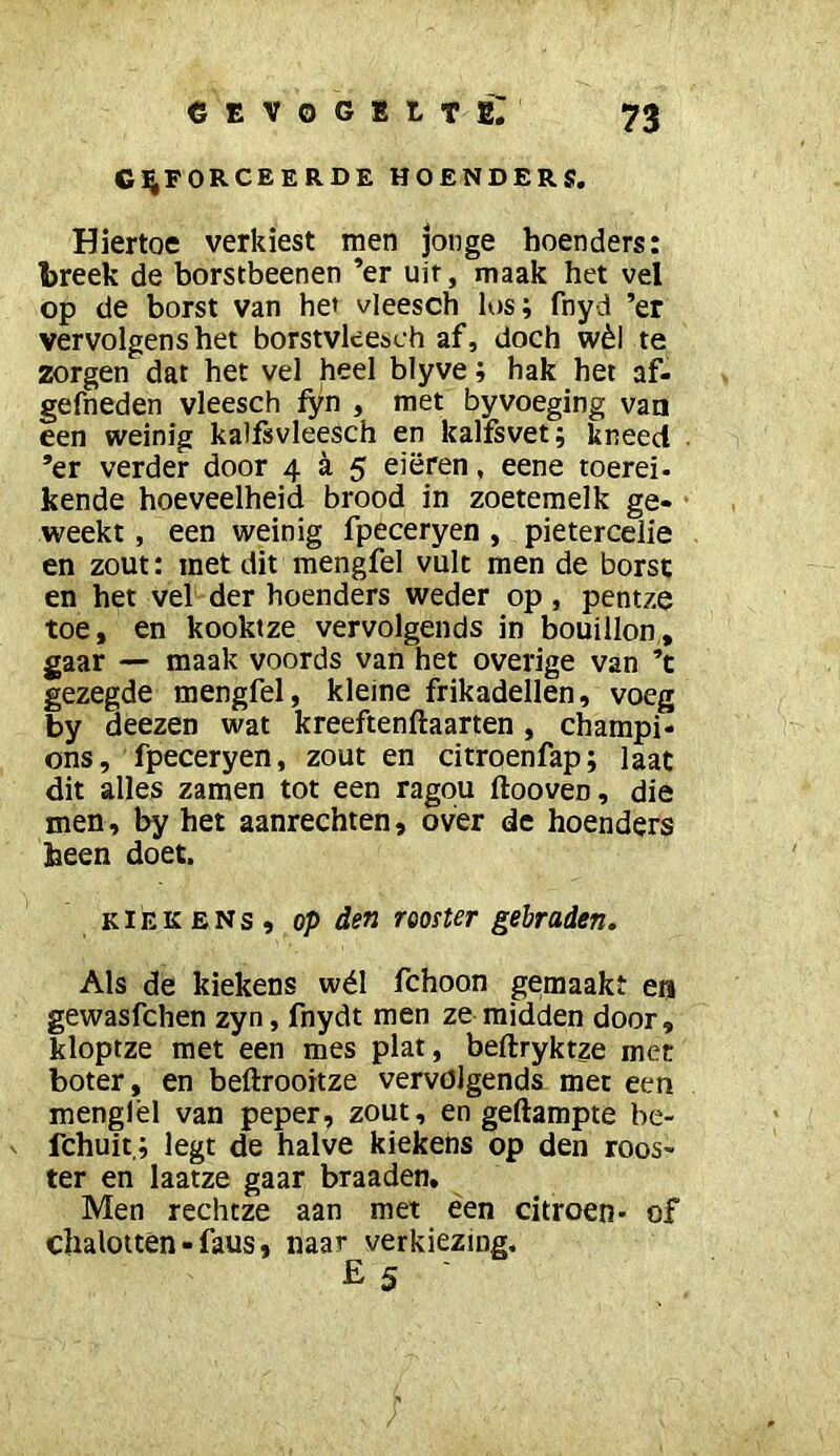 CEVoGBtTEr GEFORCEERDE HOENDERS. Hiertoe verkiest men jonge hoenders: breek de borstbeenen ’er uit, maak het vel op de borst van het vleesch los; fnyd ’er vervolgens het borstvleesch af, doch wèl te zorgen dat het vel heel blyve; hak het af- gefneden vleesch fyn , met byvoeging van een weinig kalfsvleesch en kalfsvet; kneed . ’er verder door 4 a 5 eieren, eene toerei- kende hoeveelheid brood in zoetemelk ge* • weekt, een weinig fpeceryen , pietercelie en zout: met dit mengfel vult men de borst en het vel der hoenders weder op, pentze toe, en kooktze vervolgends in bouillon,, gaar — maak voords van het overige van ’t gezegde mengfel, kleine frikadellen, voeg by deezen wat kreeftenftaarten, champi- ons, fpeceryen, zout en citroenfap; laat dit alles zamen tot een ragqu ftooven, die men, by het aanrechten, over de hoenders heen doet. KIEKENS, op den rooster gebraden. Als de kiekens wél fchoon gemaakt ea gewasfchen zyn, fnydt men ze midden door, kloptze met een mes plat, beftryktze met boter, en beftrooitze vervolgends met een mengfel van peper, zout, en gedampte be- fchuit,; legt de halve kiekehs op den roos- ter en laatze gaar braaden. Men rechtze aan met ëen citroen- of chalottèn • faus, naar verkiezing, E 5