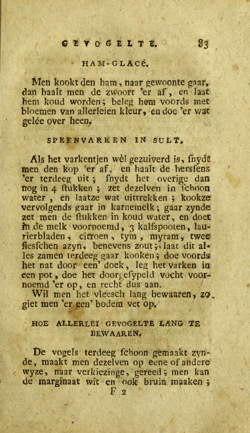 HAM-GLAcé. Men kookt den ham, naar gewoonte gaar, dan haalt men de zwoort ’er af, en Iaat hem koud worden; beleg hem voords met bloemen van allerleien kleur, eodoe ’er \v3t gelée over heen, SPEENVARKEN IN SULT. Als het varkentjen wèl gezuiverd is, fhydö men den kop ’er af, en haalt de hersfens ’er terdeeg uit ; fnydt het overige dan nog in 4 (lukken ; zet dezelven in fchoon water , en laatze wat uittrekken ; kookze vervolgends gaar in karnemelk; gaar zynde zet men de (lukken in koud water, en doet fn de melk voornoemd, 3 kalfspooten, lau- rierbladen , citroen , tym , myram, twee flesfchen azyn, benevens zout ;i laat dit al» les zamen terdeeg gaar kooken; doe voords het nat door een’ doek, leg het varken in een pot, doe het doorgefypeld vocht voor- noemd ’er op, en recht dus aan. Wil men het vleesch lang bewaaren, ZQ„ giet men ’er een’ bodem vet op, HOE ALLERLEI GEVOGELTE LANG TE BEWAAREN, De vogels terdeeg fchoon gemaakt zyn- de , maakt men dezelven op eene of andere> wyze, naar verkiezinge, gereed; men kan de marginaat wit en ook bruin maaken j