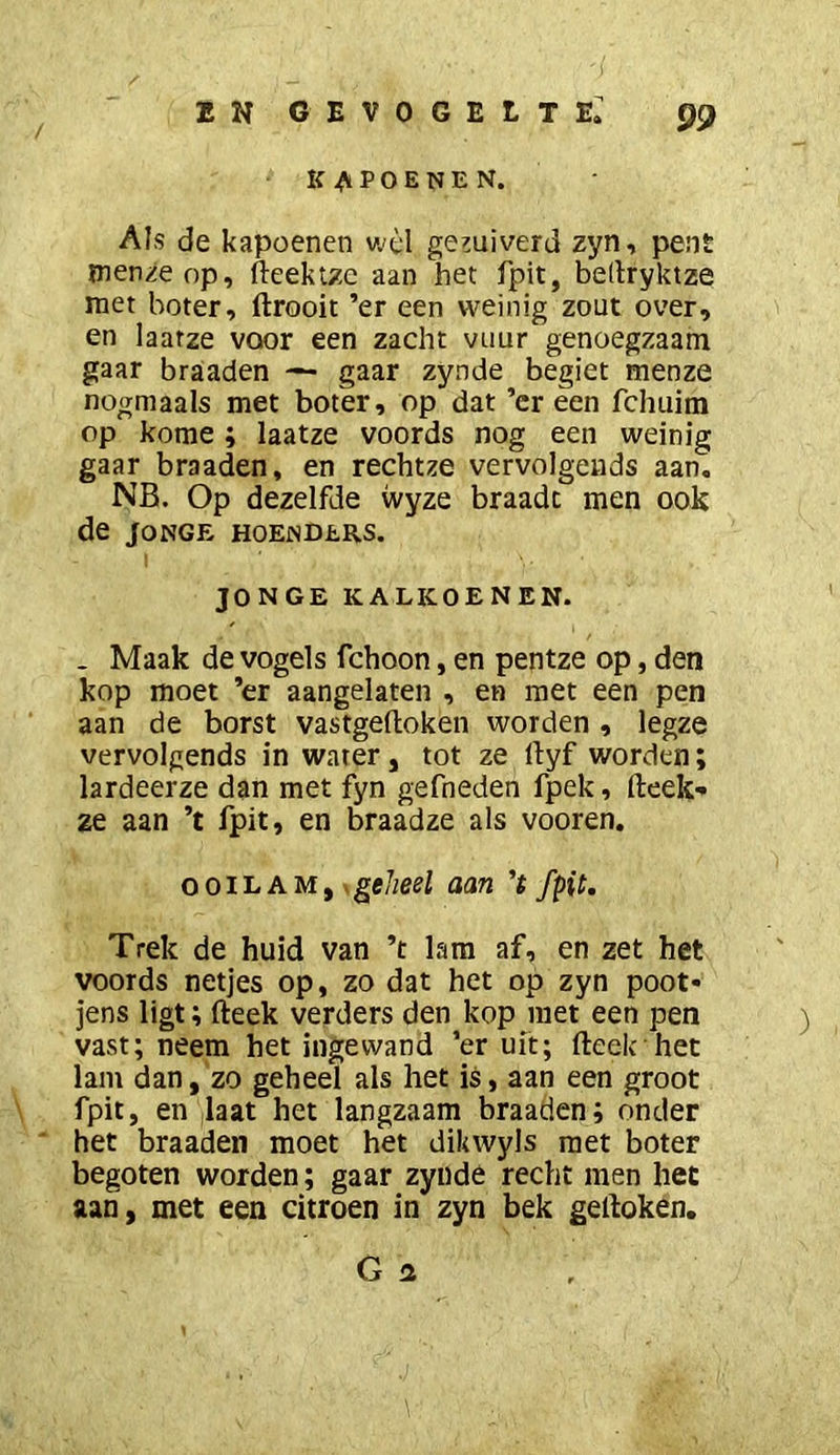 KAPOENEN. Als de kapoenen v.'èl gehuiverd zyn, pent menze op, fteektzc aan het fpit, beltryktze met boter, ftrooit ’er een weinig zout over, en laatze voor een zacht vuur genoegzaam gaar braaden — gaar zynde begiet menze nogmaals met boter, op dat ’er een fchuira op kome ; laatze voords nog een weinig gaar braaden, en rechtze vervolgeuds aan. NB. Op dezelfde vvyze braadt men ook de Jonge hoenders. JONGE KALKOENEN. - Maak de vogels fchoon, en pentze op, den kop moet ’er aangelaten , en met een pen aan de borst vastgeflioken worden , legze vervolgends in water, tot ze llyf worden; lardeerze dan met fyn gefneden fpek, fteek-» ze aan ’t fpit, en braadze als vooren. OOILAM, .gff/jeel aan ’ï fpit. Trek de huid van ’t lam af, en zet het voords netjes op, zo dat het op zyn poot- jens ligt; fteek verders den kop niet een pen vast; neem het ingewand ’er uit; fteek het lam dan, zo geheel als het is, aan een groot fpit, en jlaat het langzaam braaden; onder het braaden moet het dikwyls met boter begoten worden; gaar zyiide recht men het aan, met een citroen in zyn bek geftoken. Ga