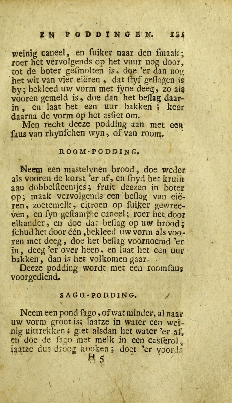 weinig caiieel, en fuiker naar den fniaak; roer het vervolgends op het vuur nog door, , tot de boter gefrnolten is, dqe ’er dan nog het wit van vier eieren , dat ftyf geflagen is by; bekleed uw vorm met fyne deeg, zo al^ vooren gemeld is, doe dan het beflag daar- in , en laat het een uur bakken ; keer daarna de vorm op het asfiet om. Men recht deeze podding aan met eea faus van rhynfchen wyn, of van room. room-podding. Neem een mastelynen brood, doe weder, als vooren de korst ’er af, en fnyd het kruin aan dobbelfteentjes; fruit deezen in boter pp; maak vervolgends een beflag van eie- ren, zoetemelk, citroen op fuijter gewree- ven, en fyn geftamfjte caneel; roer het door elkander, en doe dat beflag op uw brood; fchud het door één ,bekleed uw vorm als voo* ren met deeg, doe het beflag voornoerad ’er in, deeg’er over heen, en laat het een uur bakken, dan is het volkomen gaar. Deeze podding wordt met een roomfaus voorgediend. S AGQ-PODDING. / Neem een pond fago, of wat minder, al naar uw vorm groot is; laatze in water een wei- nig uittrekken; giét alsdan het water’er af, en doe de fago met melk in een casferol, iaatze dus droog kooken; doet ’er voords Hs ' /•