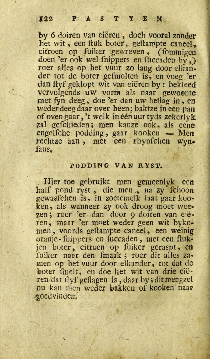 by 6 doiren van eieren , doch vooral zonder het wit, een ftuk boter, gedampte caneel, citroen op Aiiker gewreven, (fommigen doen ’er ook wel fnlppers en fuccaden by roer alles op het vuur zo lang door elkan- der tot de boter gefmolten is, en voeg ’er dan ftyf geklopt wit van eieren by: bekleed vervolgends uw vorm als naar gewoonte met fyn deeg, doe ’er dan uw bellag in, en weder deeg daar over heen; baktze in een pan of oven gaar, ’t welk in één uur tyds zekerly k Zal gefchïeden; men kanze ook, als eene engelfche podding, gaar kooken — Men rechtze aan, met een rhynfchen wyn- faus, PODDING VAN RYST, Hier toe gebruikt men gemeenlyk een half pond ryst, die men ., na zy fchoon gewasfchen is, in zoetemelk laat gaar koo- ken, als wanneer zy ook droog moet wee- zen; roer ’er dan door 9 doiren van etë- len, maar ’er moet weder geen wit byko- men , voords gedampte caneel, een weinig oranje-fnippers en fuccaden, met een duk- jen boter, citroen op fuiker geraspt, en i'uiker naar den fmaak ; roer dit alles za- nten op bet vuur door elkander, tot dat de boter fmelt, en doe het wit van drie eie- ren dat dyf geflagen is , daar by;ditmengzel nu kan men'weder bakken of kooken naar goedvinden.'