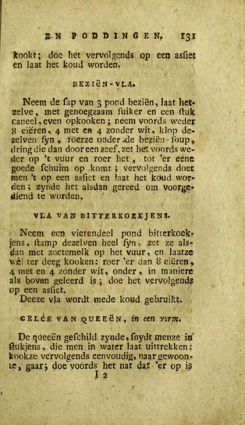 Jtookt; doe het vervolgends op een asfiet en laat het ijoud worden? BEZiëN-VLA. Neem de fap van 3 pond beziën, Iaat het- zelve, met genoegzaam fuiker en een ftuk faneel,even opkooken; neem voords weder 8 eieren, 4 met en 4 zonder wit, klop de- zelven fyn , foerze onderzie beziën-Ibup, dring die dan dooreen zeef, zet hert voords we- der op ’t vuur en roer het, tot ’er eene goede fcliuim op komt ; vervolgends doet men ’t op een asfiet en laat het koud wor- den ; zynde het alsdan gereed om voorge- diend te worden. VLA VAN niTTERKOEKjENS. Neem. een vierendeel pond bitterkoefcr jens, fiump dezelven heel fyn, zet ze als- dan met zoetemelk op het vuur, en laatze \vè! ter deeg kooken: roer ’er dan 8 eieren ^ 4 met en 4 zonder wit, onder, in maniere als boven geleerd is; doe het vervolgend? op een asfiet. Deeze vla wordt mede koud gebruikt. cELéE VAN QUEEëN, in een vorm. De queeën gefchild zynde, fnydt menze in ftukjens, die men in water laat uittrekken; kooitze vervolgends eenvoudig, naar gewoon- te, gaarj doe yoórds het nat dat ’er op i? I 2