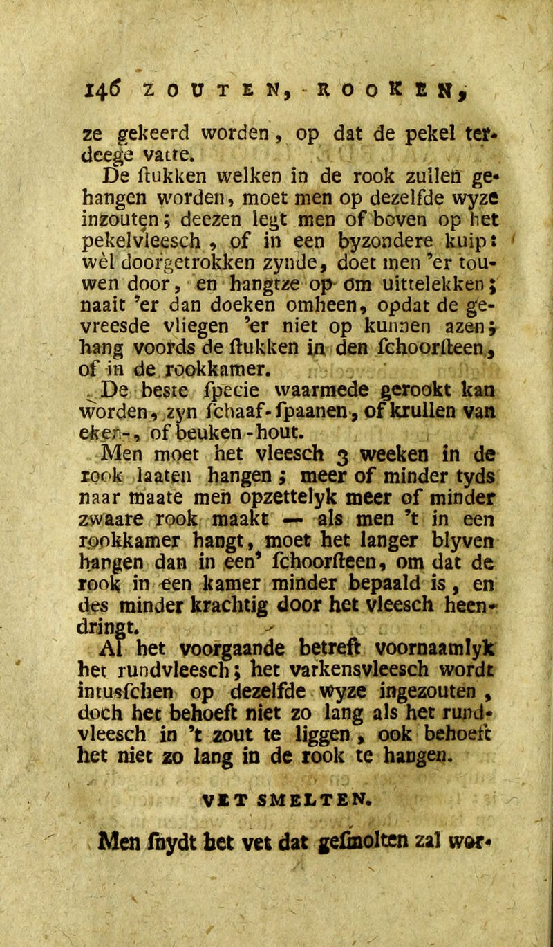 i4<5 zouten,-rooKen, ze gekeerd worden, op dat de pekel ter* dcege vatte. De ftukken welken in de rook zulleö ge* hangen worden, moet men op dezelfde wyze inzouten; deezen legt men of boven op het pekelvleesch , of in een byzondere kuipt ' wèl doofgetrokken zynde, doet men ’er tou- wen door, en hangtze op' öm uittelekken; naait *er dan doeken omheen, opdat de ge- vreesde vliegen ’er niet op kunnen aze-nj hang voords de ftukken in den fchoorfteen,, of in de rookkamer. ^ De beste fpecie waarmede gerookt kan worden,.zyn icbaaf-fpaanen, of krullen van ekeri-, oif beuken-hout. Men moet het vleesch 3 weeken in de rook laateii hangen ; meer of minder tyds naar maate men opzettelyk meer of minder zwaare rook maakt — als men ’t in een rookkamer hangt, moet het langer blyven hangen dan in een* fchoorfteen, om dat de rook in een kamer minder bepaald is, en des minder krachtig door bet vleesch heen- dringt. ^ Al het voorgaande betreft voornaamlyk het rundvleesch; het varkensvleesch wordt intusfchen op dezelfde wyze ingezouten , doch het behoeft niet zo lang als het rujtd* vleesch in ’t zout te liggen , ook behoeft het niet zo lang in de rook te hangen. VET SMELTEN. Men fnydt het vet dat geünolten zal wor*