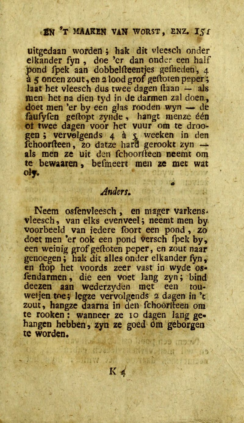 uitgedaan worden ; hak dit vleesch onder elkander fyn , doe ’cr dan onder een half pond fpek aan dobbelfteentjes gefneden, 4 a 5 oneen zout, en a lood grof gefloten peper; laat het vleesch dus twee dagen (laan — als men het na dien tyd in de darmen zal doen, doet men ’er by een glas rooden wyn — de faufyfen geflopt zyiide, hangt menze één ot twee dagen voor het vuur om te droe- gen ; vervolgends 4 ^ i weeken in den fchoorfleen, zo datze hara gerookt zyn — als men ze uit den fchoorfleen neemt om te bewaaren, befmeert men ze mee wat olf» 4» Anders» Neem osfenvleesch , en mager varkens- vleesch, van elks evenveel; neemt men by voorbeeld van iedere foort een pond, zo doet men ’er ook een pond Versch fpek by, een weinig grof gefloten peper, en zout naar genoegen; hak dit alles onder elkander fyn, en flop het voords zeer vast in wyde os» fendarmen, die een voet lang zyn; bind deezen aan wederzyden met een tou- wetjen toe; legze vervolgends a dagen in ’t zout, hangzc daarna in den fchoórlteen om te rooken; wanneer ze 10 dagen lang ge- hangen hebben 9 zyn ze goed om geborgen te worden.