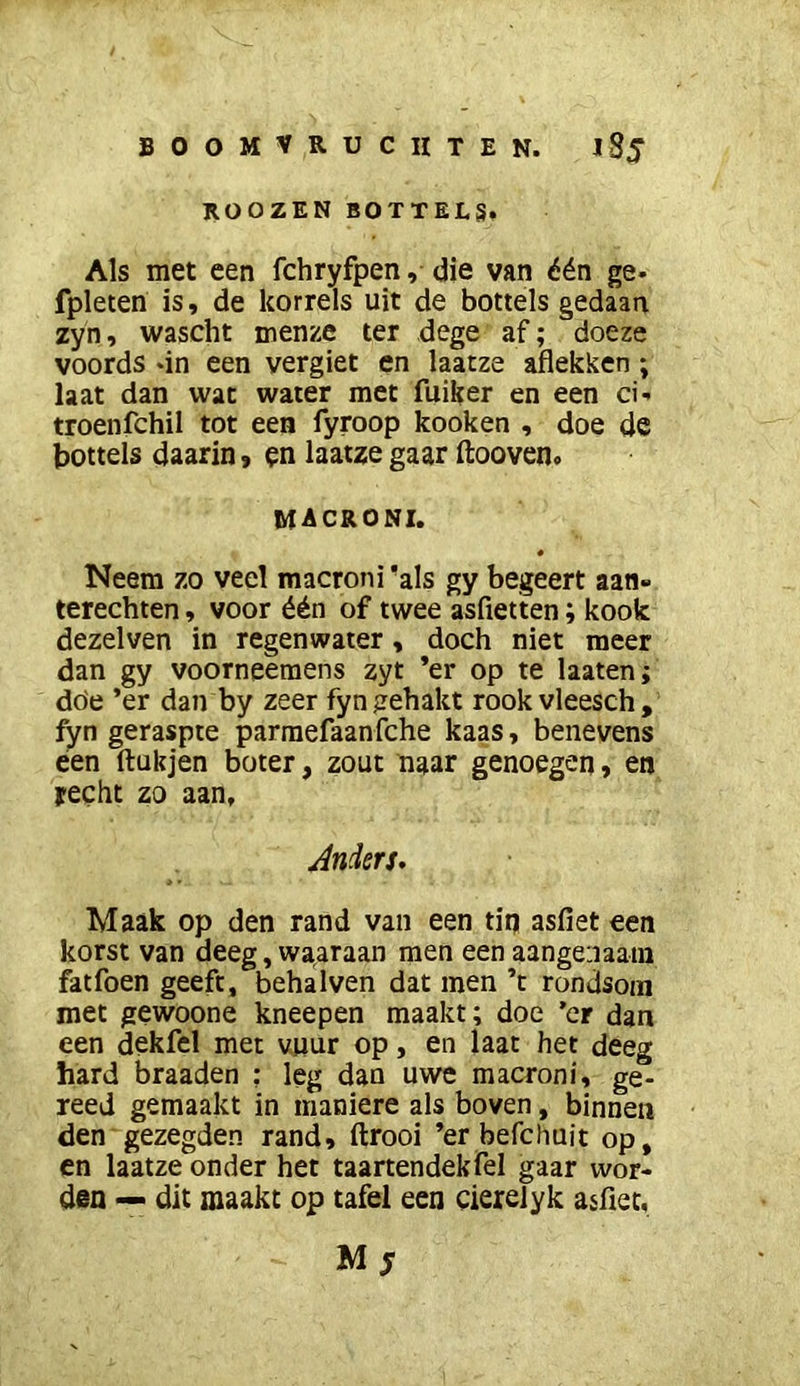 ROOZEN BOTTELS. Als met een fchryfpen, die van één ge- fpleten is, de korrels uit de bottels gedaan zyn, wascht menze ter dege af; doeze voords -in een vergiet en laatze aflekken; laat dan wat water met fuiker en een ci- troenfchil tot een fyroop kooken , doe de bottels daarin, en laatze gaar ftooven. MACRONI. 0 Neem zo veel macroni 'als gy begeert aan- terechten, voor één of twee asfietten; kook dezelven in regenwater, doch niet meer dan gy voorneemens zyt ’er op te laaten; döe ’er dan by zeer fyn gehakt rookvleesch, fyn geraspte parraefaanfche kaas, benevens een ftukjen boter, zout naar genoegen, en recht zo aan. Anders. Maak op den rand van een tiq asfiet een korst van deeg, waaraan men een aangenaam fatfoen geeft, behalven dat men ’t rondsom met gewoone kneepen maakt; doe ’er dan een dekfel met vuur op, en laat het deeg hard braaden : leg dan uwe macroni, ge- reed gemaakt in maniere als boven, binnen den gezegden rand, ftrooi ’er befchuit op, en laatze onder het taartendek fel gaar wor- den — dit maakt op tafel een cierelyk aiflet. Us