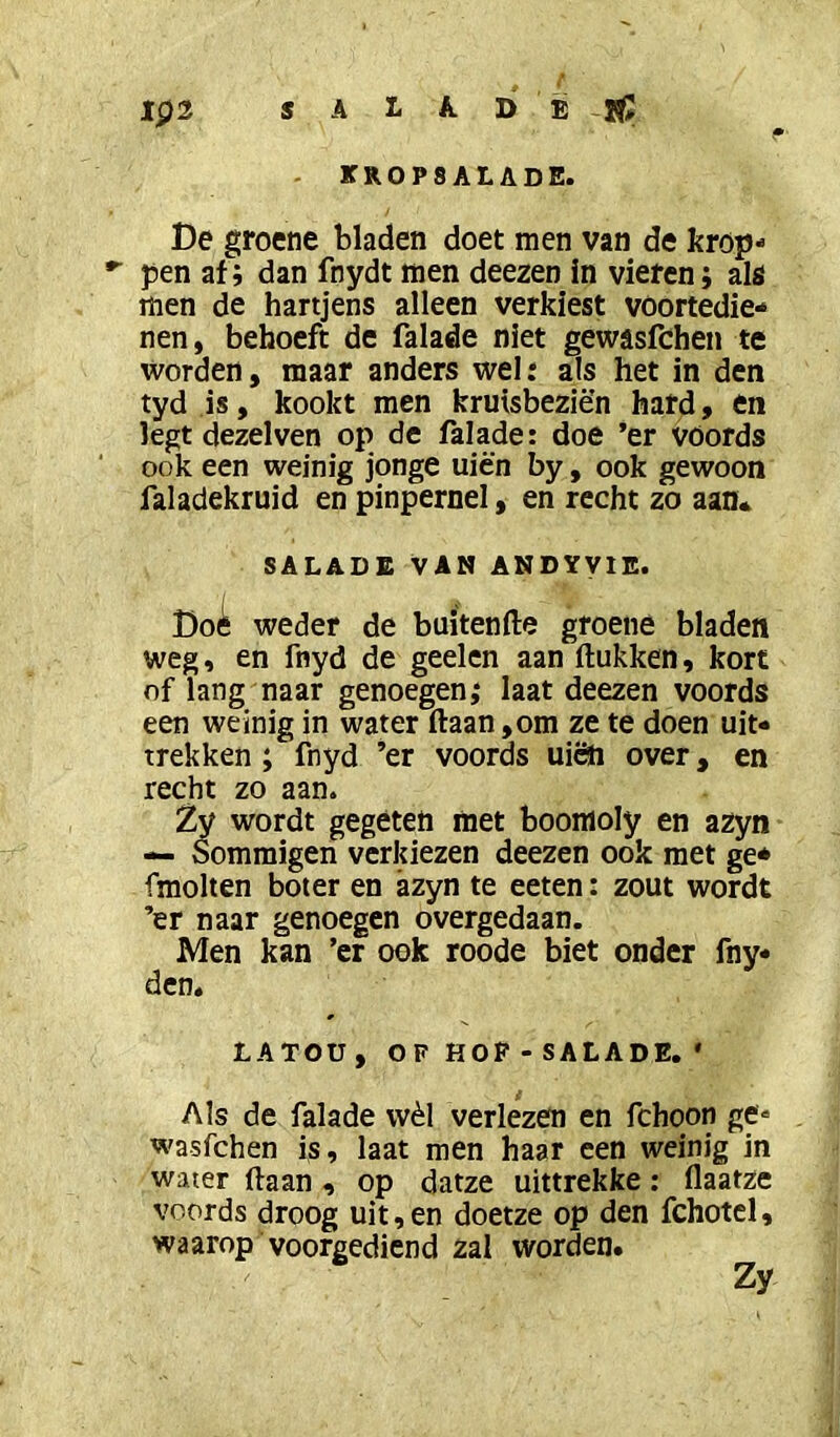 Ip2 S A L A. D E . KROPSALADE. De groene bladen doet men van de krop- *■ pen af; dan fnydt men deezen in vieren; als men de hartjens alleen verkiest voortedie- nen, behoeft de falade niet gewasfchen te worden, maar anders wel: als het in den tyd is, kookt men kruisbeziën hard, en legt dezelven op de falade: doe ’er Vöords ook een weinig jonge uien by, ook gewoon faladekruid en pinpernel, en recht zo aan* SALADE VAN ANDYVIE. Doi weder de buitenfte groene bladen weg, en fnyd de geelen aan (lukken, kort of lang naar genoegen,* laat deezen voords een weinig in water (laan ,om ze te doen uiN trekken ; fnyd ’er voords uiöi over, en recht zo aan. Zy wordt gegeten met boomoly en azyn — Sommigen verkiezen deezen ook met ge* fmolten boter en azyn te eeten: zout wordt ’er naar genoegen overgedaan. Men kan ’er ook roode biet onder fny den. LATOU, OF HOP - SALADE. * Als de falade wèl verlezen en fchoon ge- wasfchen is, laat men haar een weinig in water (laan , op datze uittrekke: (laatze voords droog uit, en doetze op den fchotel, waarop voorgediend zal worden.