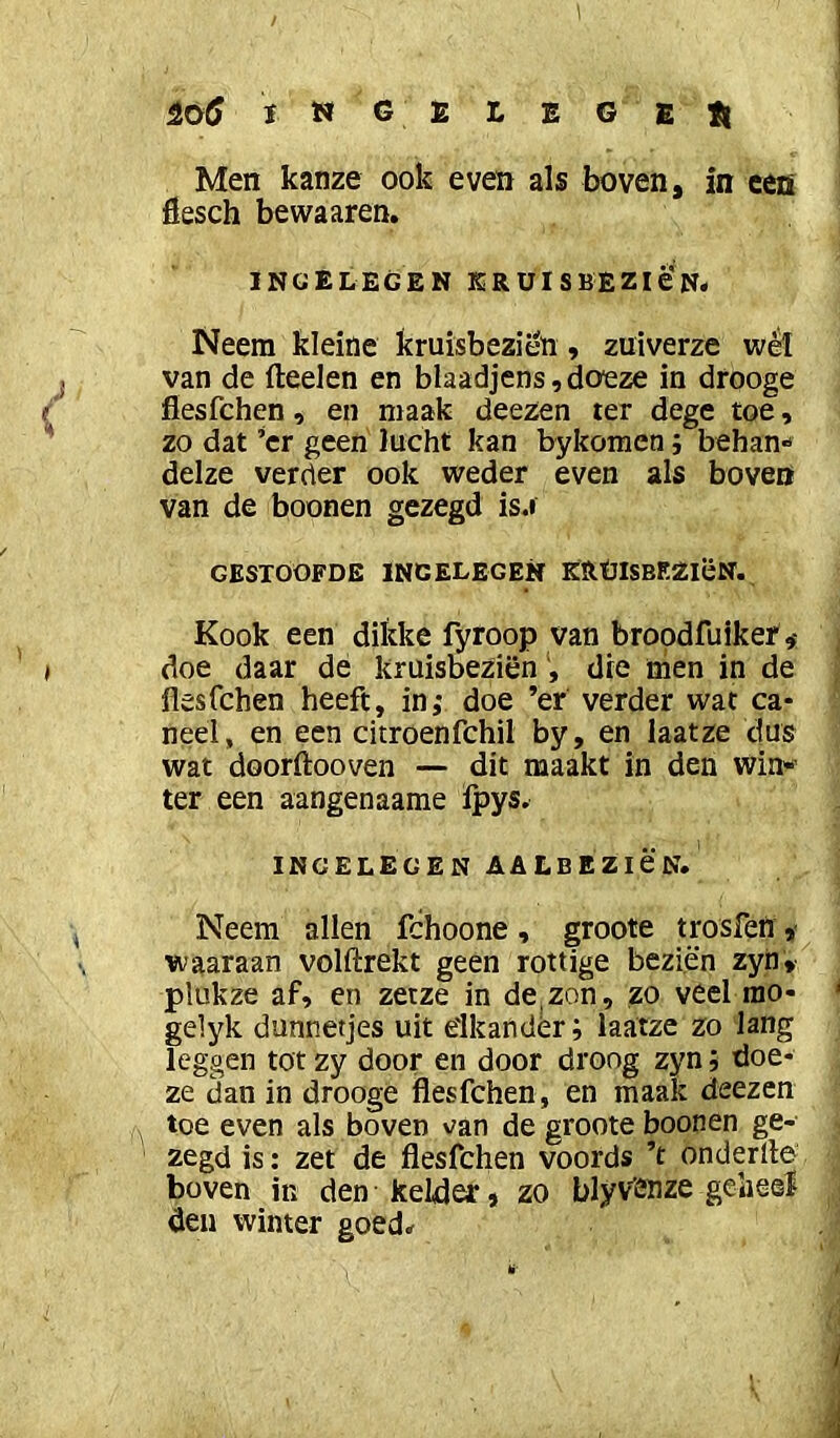 ïH g e L E G EtI Men kanze ook even als boven, in een fiesch bewaaren. INGELEGEN ER UI S BEZié'N# Neem kleine kruisbezil%, zuiverze wéï j van de fteelen en blaadjens,doeze in drooge ^ fiesfchen , en maak deezen ter dege toe, ' zo dat ’cr geen lucht kan bykomen; behan** delze verder ook weder even als boven van de boonen gezegd is.r GESTOOFDE INGELEGEN KRÜlSBEZiëN. Kook een dikke fyroop van broodfuiker ^ I doe daar de kruisbeziën die nien in de flesfchen heeft, in; doe ’er verder wat ca- neel, en een citroenfchil by, en laatze dus wat doorftooven — dit maakt in den Win« ter een aangenaame ipys. INGELEGEN AALBEZICN. , Neem allen fchoone , groote tpsfen, waaraan volftrekt geen rottige beziën zyn, plukze af» en zetze in denzon, zo veel rao- gelyk dunnetjes uit elkander; laatze zo lang leggen tot zy door en door droog zyn; doe- ze dan in drooge flesfchen, en maak deezen ^ toe even als boven van de groote boonen ge- zegd is: zet de flesfchen voords ’t ondertle boven in den kelder* zo tlyviJDze gelieel den winter goed^