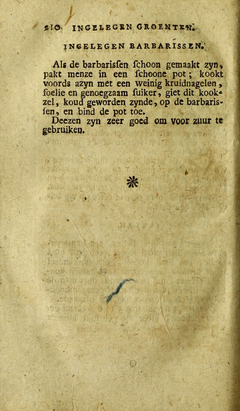 INGELEGSN GROEJsJTS^j; IN6ELEGEN BARBARISSEN.' Als de barbarisfen fchoon gemaakt zyn* pakt menze in een fchoone pot; kookt voords azyn met een weinig kruidnagelen, foelie en genoegzaam fuiker, giet dit kook* zei, koud geworden zynde, op de barbaris- fen, en bind de pot toe. Deezen zyn zeer goed om voor zuur te gebruiken.