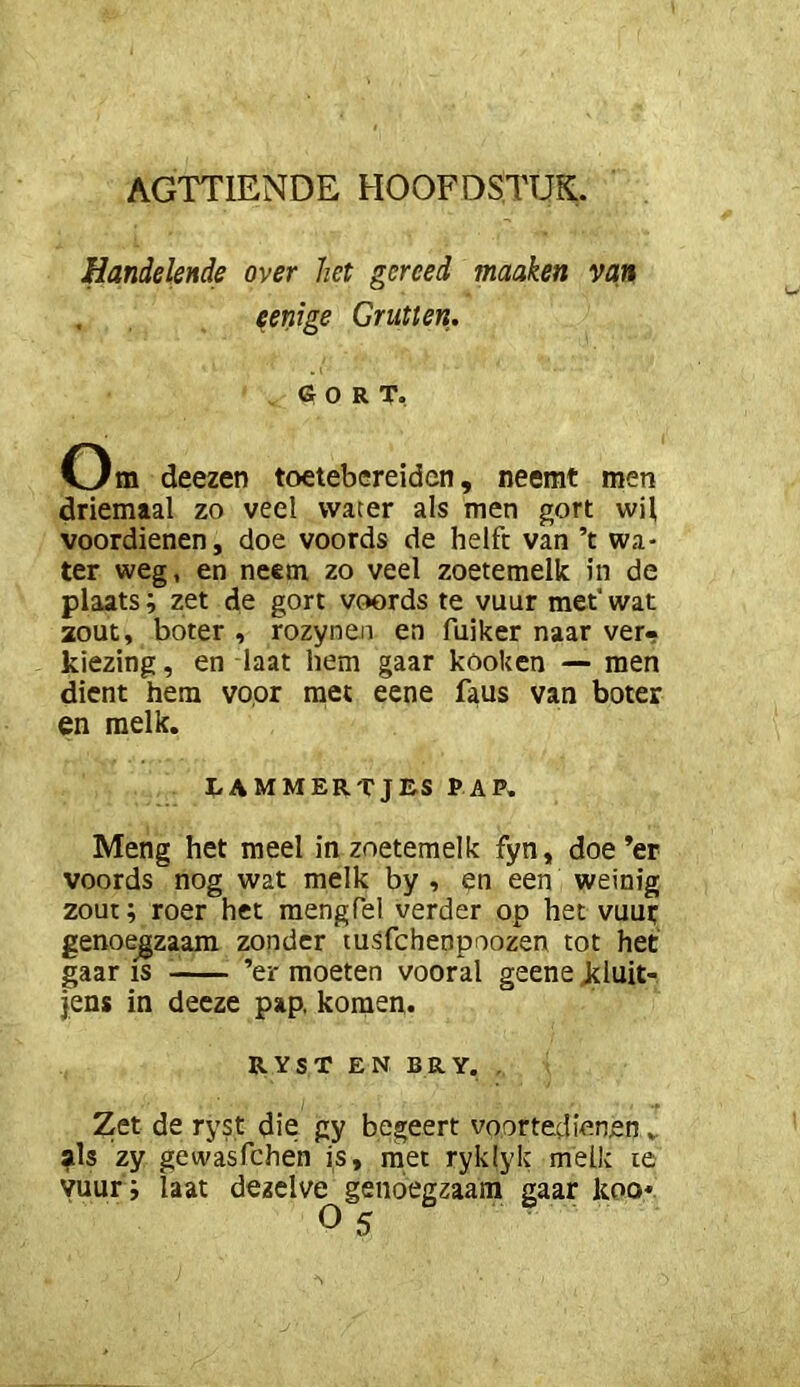 Handelende over het gereed maaken van , eenige Grutten. GORT. Om deezen toetebereidcn, neemt men driemaal zo veel water als men gort wil voordienen, doe voords de helft van ’t wa- ter weg, en neem zo veel zoetemelk in de plaats; zet de gort voords te vuur met* wat 20Ut, boter , rozynen en fuiker naar ver- kiezing , en laat hem gaar kooken — men dient hem voor met eene faus van boter en melk. LAMMERTJES PAP. Meng het meel in zoetemelk fyn, doe’er voords nog wat melk by , en een weinig zout; roer het raengfel verder op het vuut genoegzaam zonder tusfchenpoozen tot het gaar is ’er moeten vooral geene Jtluit- jens in deeze pap. komen. RYST EN BRY. , Zet de ryst die gy begeert voortedienen . als zy gewasfchen is, met ryklyk melk te vuur; laat dezelve genoegzaam gaar koo*. O 5