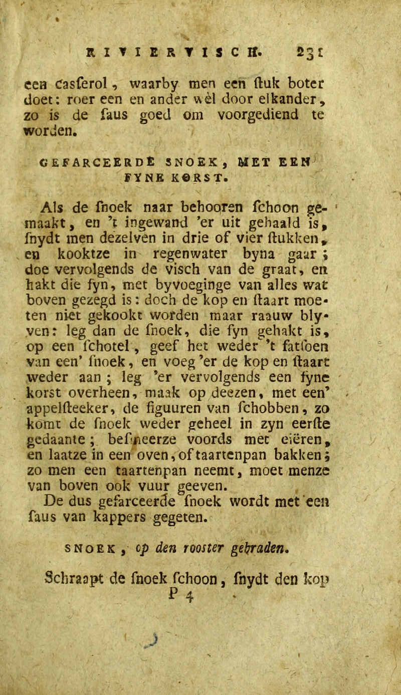 een Casferol, waarby men een ftuk boter doet: roer een en ander uèl door elkander, zo is de faus goed om voorgediend te worden. cefarceerdE snoek, meteen FYNK KORST. Als de fnoek naar behoqren fchoon ge- maakt, en ’t ingewand ’er uit gehaald is, fnydt men dézelven in drie of vier ftukken, en kooktze in regenwater byna gaar ; doe vervolgends de visch van de graat, en hakt die fyn, met byvoeginge van alles wat boven gezegd is: doch de kop en ftaart moe- ten niet gekookt worden maar raauw bly- ven: leg dan de fnoek, die fyn gehakt is, op een fchotel, geef het weder'^’t fatlben van een’ fnoek, en voeg ’er de kop en ftaart weder aan ; leg ’er vervolgends een lyne korst overheen, maak op deezen, met een’ appelfteeker, de figuuren van fchobben, zo komt de fnoek weder geheel in zyn eerde gedaante ; befneerze voords met eieren, en laatze in een oven, of taartenpan bakken; zo men een taartenpan neemt, moet menze van boven ook vuur geeven. De dus gefarceerde fnoek wordt met een faus van kappers gegeten. SNOEK , cp den rooster geljraden. Schraapt de fnoek fchoon, fnydt den kop