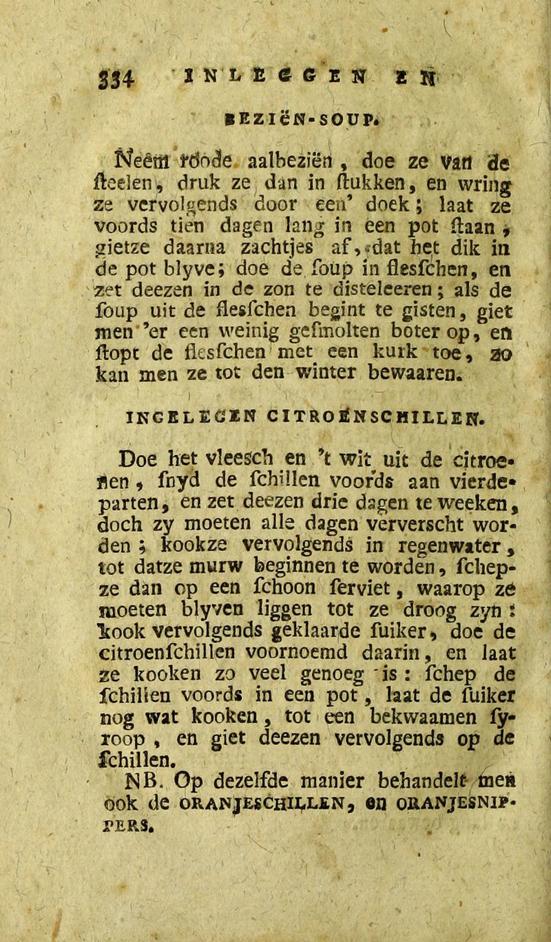 354 ï N L E e 6 E sr e n BBZlëN-SOUP. Neéiil l*(5n(3e. aalbeziën , doe ze vart de fteelen, druk ze dan in (lukken, en wring ze vcrvolgends door een’ doek; laat ze voords tién dagen lang in een pot (laan » gietze daarna zachtjes af,^dat het dik in de pot blyve; doe de Toiip in flesfchen, en zet deezen in de zon te disteleeren; als de fOLip uit de flesfchen begint te gisten, giet men ’er een weinig gefmolten boter op, en flopt de flesfchen'met een kurk toe, 20 kan men ze tot den winter bewaaren. ikgeleöen citroenschillen. Doe het vleesch en ’t wit^ uit de citroe» flen 9 fnyd de fchülen voords aan vierde» parten, en zet deezen drie dagen te wecken, doch zy moeten alle dagen vërverscht wor- den ; kookze vervolgends in regenwater, tot datze murw beginnen te worden, fcliep- ze dan op een fchoon ferviet, waarop zé moeten blyven liggen tot ze droog zyn i kook vervolgends geklaarde fuiker, doe de citroenfchillcn voornoemd daarin, en laat ze kooken zo veel genoeg is : fchep de fchilien voords in een pot, laat de fuiker nog wat kooken, tot een bekwaamen fy- roop , en giet deezen vervolgends op de fchilien. NB, Op dezelfde manier behandelt- meii ook de oranjeschii;.len, en oaANjESNip- PERS.