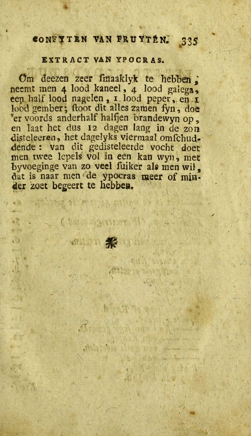 conpttïn van fruvtên. ^335 EXTRACT VAN YPOCRAS. Om deezen zeer fmaaklyk te hebben neemt men 4 lood kaneel, 4 lood galega, eep half lood nagelen, i lood peper, en i lood gember; floot dit alles zamen fyn, doe ’er voords anderhalf halfjen brandewyn op , en laat het dus 12 dagen lang in de zon disteleeren, het dagelyks viermaal omfehud- dende : van dit gedisteleerde vocht doet men twee lepels vol in een kan wyn, met byvoeginge van zo veel fuiker als men wil, dat is naar men de ypocras taeer of min- der zoet begeert te hebbea.