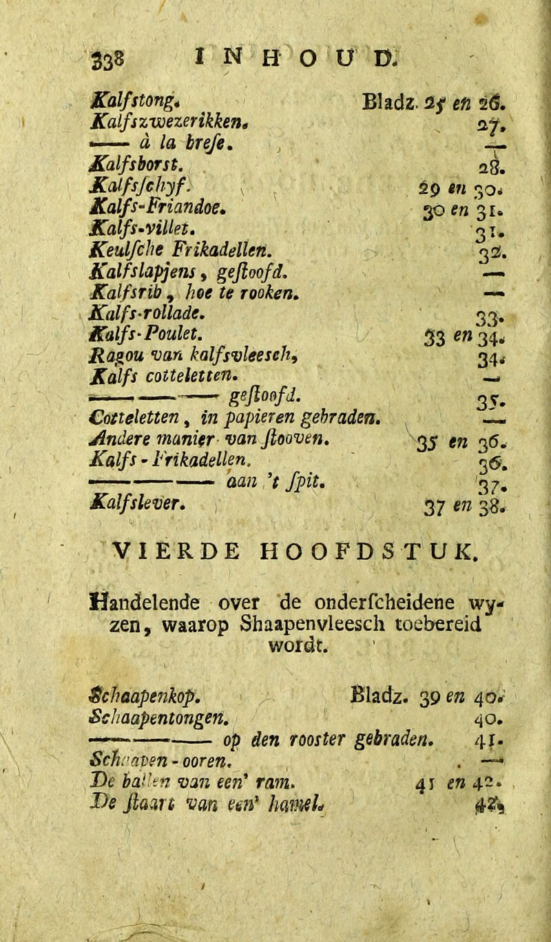 Kalfstong, Bladz. üf en 26. Kalfszwezerikken, —— d la breje. Kalfsborst. JCalfs/chyf. , Kalfs -Friandoe, Kalfs-viUet, Keulfche Frikadellen. Kalfslapjens, gejioofd. Kalfsrib , hoe te rooken. Kalfs-rollade. Kalfs'Poulet. Ragou van kalfsvleeseh, Kalfs cotteletten. gejioofd. Cotteletten, in papieren gebraden. Andere manier- van Jtooven. Kalfs - Frikadellen. — ’aan’t fpit. Kalfslever. VIERDE HOOFDSTUK. Handelende over de onderfcheidene wy- zen, waarop Shaapenvleesch toebereid wordt. $chaapenkop. Bladz. 39 en 40*^ Schaapentongen. 40. —— op den rooster gebraden. 41- Schrapen - ooren. . —• De baden van een' ram. 41 e» 42. De jl&art van mi' IiamL s8. èp tn 30é 30 en 31. 31. 33. 33. 53 on 34, 34* 35- 35 en 36^ 56. 37. 37 on 38.