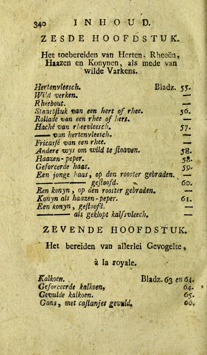 ZESDE hoofdstuk. Het toebereiden van Herten. Rheecn, Haa2en en Konynen, als mede van wilde Varkens. Uertenvkesck. Bladz. yy. JVi'ti verken. —' Rheebout. — Staaxtfiuk van een hert of rhee, 56. Rollade van een rhee of hert. — Hachê van rheevleesch. 57. . ■- van hertenvleesch. — Fricasfé van een rhee. — Andere voys om voild te Jloaven. 58. Haazen-peper. 58. Geforcerde haas. 59. Een jonge haas, op den rooster gebraden. — — geftoofd. 60. Een konyn, op den rooster gebraden, — Konyn als haazen-peper. 61. Een konyn, geftoofd. — ■■ ' '■— als geklopt kalfsvleech, — ZEVENDE HOOFD STUK. Het bereiden van allerlei Gevogelte, «la royale. Kalkoen. . Bladz. Ö3 en 64. Geforceerde kalkoen, 64. Gevulde kalkoen. 65. Gans, met cajianjes gevuld,