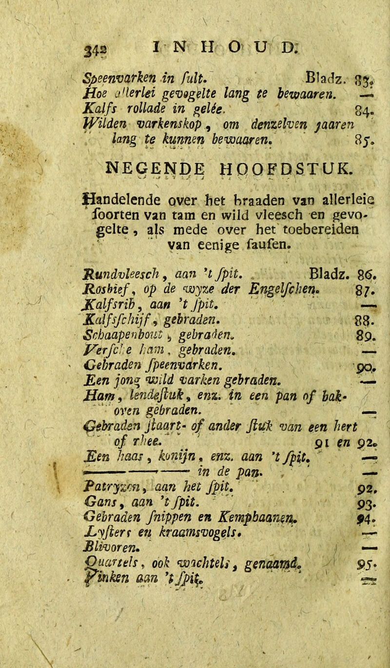 Speenvarken in fult. Bladz. Hoe j^lerlei gevogelte lang te bewaaren. —^ Kalfs rollade in gelée. 84. Wilden varkenskop, om denzelven jaaren lang te kunnen bewaaren. Sy. NEGENDE HOOFDSTUK. Handelende over het hraaden van allerleie foorten van tam en wild vleesch en gevo- gelte , als mede over het toebereiden van eenige faufen. Rundvleesch, aan ’t fpit. . Bladz. 8<S. Rosbief, op de wyze der Engelfchei}. 87. JCalfsribf aan ’t fpit. —. Kalfsfchijf, gebraden. 88, Scbaapenbout gebrarlen. 89. VerfcJ.e ham, gebraden. — Gebraden fpeenvdrken. pq. Een jong wild varken gebraden. — Ham , lendeftuk, enz. in een pan of bak- oven gebraden. ‘ —. gebraden jtaart- of ander Jiuk van een hert of rhee.. _ ' 91 en 92» Een haas, konijn, enz. aan ’t fpit, ' -r in de pan. — Ratryzm, aan het fpit. P2. Gans, aan ’tfpit. P3. Gebraden /nippen en Kempbaaneri. p4. Eyfterr en kraamsvogels» —• Blivoren. — Quariels, ook wachtels, genaaid, pinken aan 9.S-