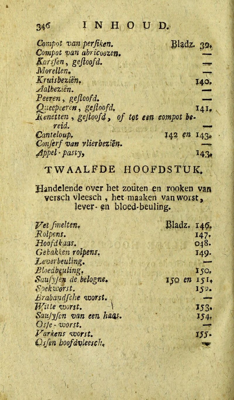 Conipot van perjiken. ®Udz. 39* Compot van abricoozen. ^arsfen, eejloofd. —g. Morellen. KruisbeziëTif J40, ^albeziën. — Peeren^ gejloofd, — Qiteepeeren^ gejïoofd, 141, , 'Menetten , gejtqofd, of tgt em fompot be- reid. Canteloup, en 143, • Conferf van vlierbeziëtf. Appel - pasty, I43, TWAALFDE HOOFDSTUK, Handelende over het zoiiten en rooken van versch vleesch , het maaken van worst, lever- en bloed-beuling. fmelteUg madz, 145, Rolpens. I47f Hoofdkaas. 048. Gebakken rolpens, 149. Leverbeuling. — Bloedbeuling, Saufyjen de, belogne. UQ en 151» Spek worst. 153. Brabandfche worst. . — Hfiite worst. V U3. Saujyfcn van een hw. U4. Osje - worst. Varkens worst. UJ* C.sfm boofdvleescÏ!.