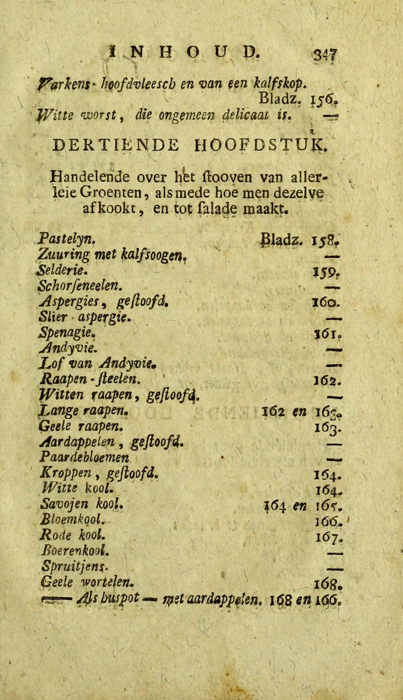 P^arhens' hcofdvleescb en mn een kalfskop. \ Bladz. f56. JVitte ’worst^ die ongemeen delicaat is. -r? DERTIENDE HOOFDSTUK. Handelende over htt ftooven van aller- lei e Groenten, alsmede hoe men dezelve af kookt, en tot falade maakt. Pastelyn. Zuunng met kalfsoogen. Selderie. Schorfeneelen. Aspergies^ ge (loofd» Slier aspergie. Spenagie. Jlndyvie. hof mn jdndyoie, Raapen - Jleelen. Witten faapen, gelioofd. JLange raapen, Qeele raapen. /fardappelen, gejloofd. Paardebloemen Kroppen ^ gejloofd. Witte kooi. Savojen kool. Bloemkool. Rode kool. Boerenkool. Spruitjens. Qeele wortelen. rfsrr- busjpot — spet aardappelen. i (58 en i(5(5. piadz. 158. JJP. ?<5i. J62. JÖ2 en i6c« löj: 1(54. 164. :{64 en i6<r. 166. 167.