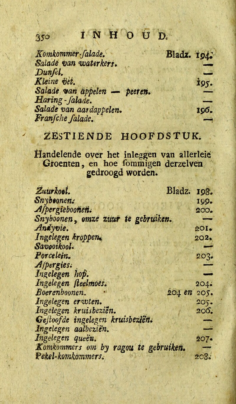 Komkommer‘falade. Bladx. 194; Saladé <üan waterkers, — Dun/el, —. Kleine i)èi. ipj. Salade van appelen — peeteii. — Haring - falade. — Salade van aardappelen, ipö. Franfche falade. —. ZESTIENDE HOOFDSTUK. Uandelende ovër het inleggen van allerleié Groenten, en hoe foramigen derzelven gedroogd worden. Éuürhai. Bladz. 198. Snybeonem 199. jIJpergieboofieHi 200. Snybooneny mze zuur te gebruiken. — Aniyvie. 201. Ingelegen króppen^ 202. Savooikool, ■— Porcelein, 203. Afpergiesi , — Jngelegen hop. — Ingelegen (leelrhdesi 204; Boerenboonen. 204 en 205’. Ingelegen erwten. 20J. Ingelegen kruisbeziën. 20(5. Gejloofde ingelegen kruisbeziërii — Ingelegen aalbeziën. — Ingelegen queé'n. . ,. 207« Komkommers om by ragou te gebruiken, — Vekehkomkmmers^ 2C8.-