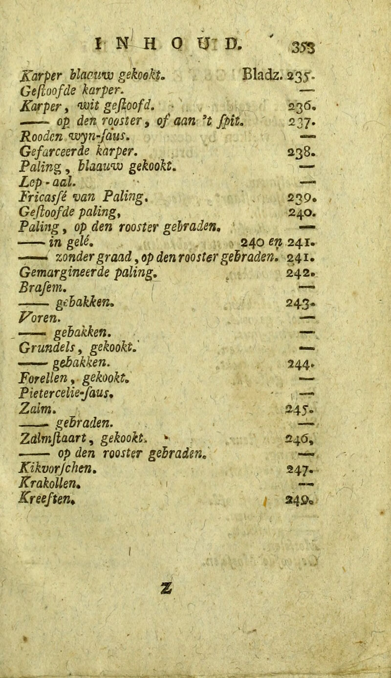 355 Bladz. 22S’ KciTper blacuw gekookt. Gedoofde karper. Karper t mt gejioofd. op den roostert of aan fpit. Roodcn wyn-jdus. Gefarceerde karper. Paling, blaauw gekookt. Lep • aal. Fricasfé van Paling, Gedoofde paling. Paling, op den rooster gebraden, in gelé. . 240 m 241 2^6, 237* 238. 259. 240. Gemargineerde paling. 242. Brafem. — gebakken. 243- Voren. — — gebakken. — Grundels, gekookt. — gebakken. 244. Forellen f gekookt. — Pietercelie^aus, 1 Zalm. 245. gebraden. Zdlmjiaart, gekookt. ‘ 240, op den rooster gebraden. —- Kikvorjchen, 247. KrakoUen, Kreeften, ; 24ö<.