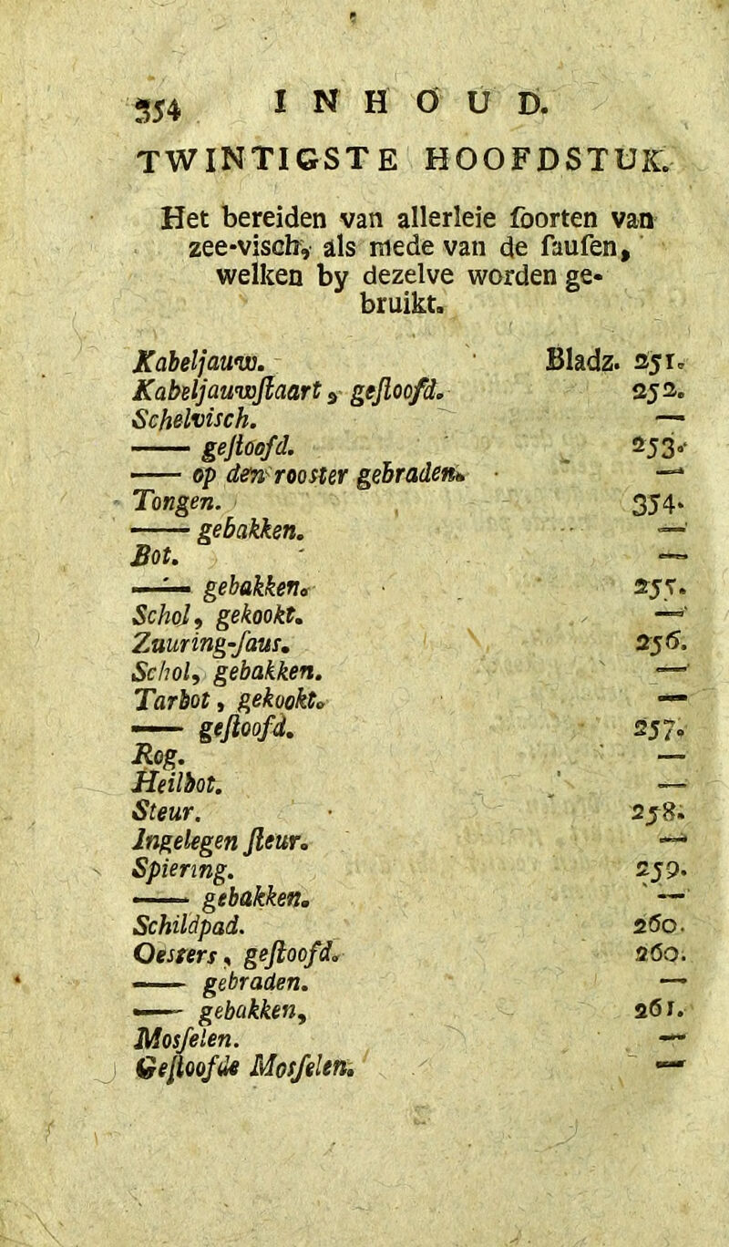 554 twintigste hoofdstuk. Het bereiden van allerleie foorten van zee-viscbv als mede van de faufen, welken by dezelve worden ge- bruikt. Kdbeljauvi. Bladz. 351. Kabeljauwjlaart ^ gejloofd. 35 3. Schelvisch. gejioofd. !^53-‘ — 6p de7i^ rooster gehradetté ■ Tongen. 354- gebakken. Bot. —^ gebakken,. 355. Schol, gekookt. Znuring-faus. 355. Schol, gebakken. Tarbot, gekookt» — gefioofd. 2J7-. Rog. — Heilbot. '— Steur. 258. Ingelegen Jleur. Spiering. 259. gebakken. ' —' Schildpad. 2Ö0. Oesters, gejioofd. 2ÖO. —— gebraden. — —' gebakken. aöJ. Mosjelen. — Gelmfde Mosjelen, —