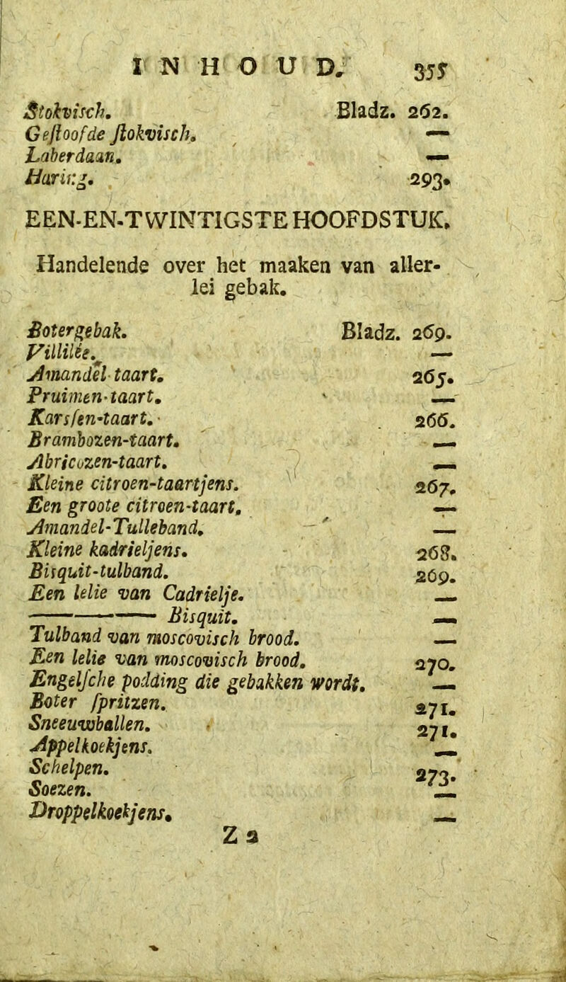 Stolvisch, Gejloofde Jlokvisch. Laberdaan, Hark, •o* Bladz. 2(52. 293* EEN-EN.T WIMTIGSTE HOOFDSTUK. Handelende over het maaken van aller- lei gebak. Sotergebak. Amandel taart, Pruimen-taart, Karsfeu'taart. ■ Bramhozen-taart, Abricozen-taart. Kleine citroen-taartjens. ^ Een groote citroen-taart, Aniandel-Tulleband, — Kleine kadrieljens, BUquit-tulband. Een lelie van Cadrielje. — Bisquit. Tulband van moscovisch brood. Een lelie van moscovisch brood. Engeljche podding die gebakken wordt. Boter fpritzen. Sneeuwballen. jlppelkoekjens. Schelpen. Soezen. Droppelkoekjens, Za Bladz. 269. 265. 2(50. 267, 263. 2Óp. 270. 271. 271. 273-