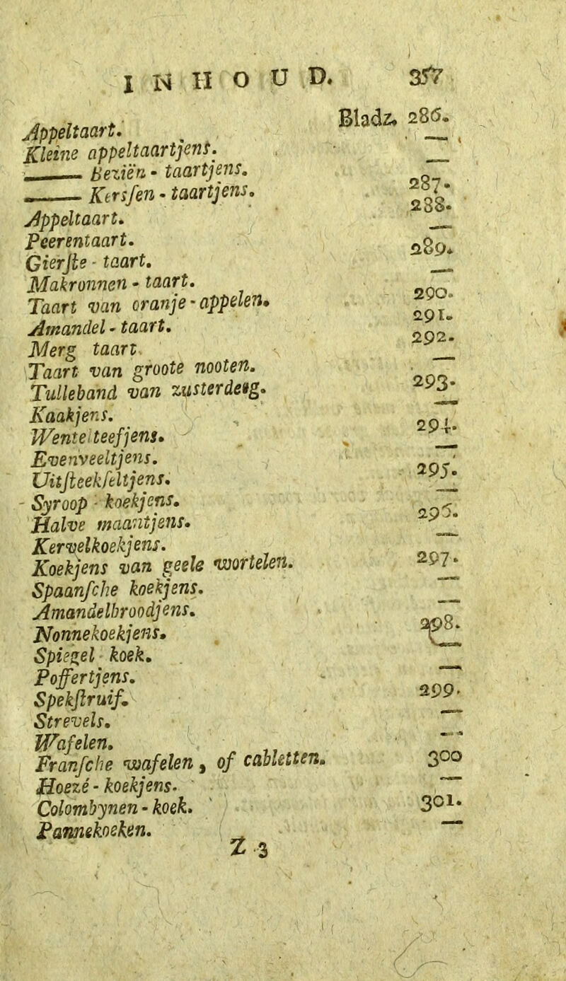 Jppeltaart. Kleine appeltaartjent. ■ Beziën • taartjens. Ktrsfen - taartjens. appeltaart. Peerentaart. Gierjte - taart. Makronnen - taart. Taart van oranje‘appelen» Amandel»taart. Merg taart Taart van groote nooten, Tulleband van zusterdetg. Kaak] en s. Wente<teefjens» Evenveeltjens. Uüjteekfeltjens. Syroop ■ koekjens. Halve maantjens. Kervelkoekjens. Koekjens van geele •wortelen. Spaanfche koekjens, Amandelbroodjens. Nonnekoekjens, Spiegel koek. Poffertjens. Spekjlruif, Strevels. Wafelen. Franfche voafelen, of cabletten, Hoezé-koekjens. Colombynen - koek. Pamekoeken. ^ tl Bladz. 28Ö. 287. 238. 289* 290. <291. 292- 293- 29i- 29ji 297. 299- 300 301.