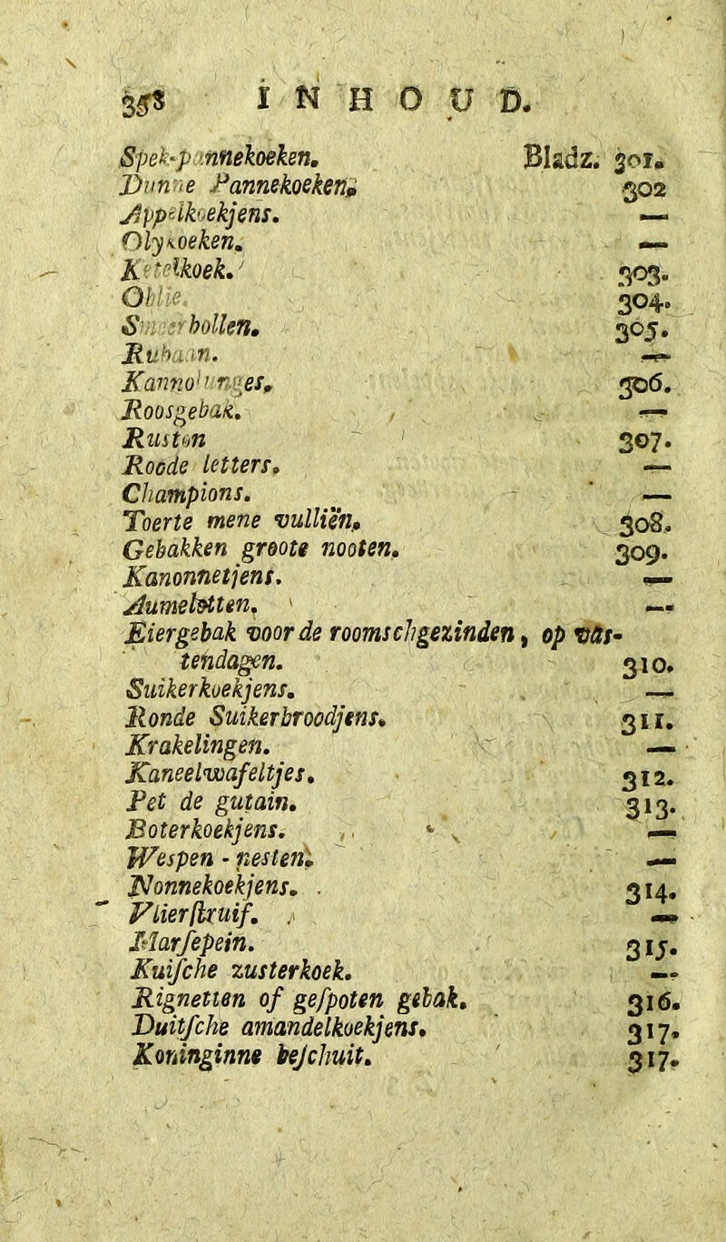 3^ INHOUD. Spek'p '.nnekoeken, Dim'ie J^annekoeken» jlppeikoekjens. niy<oeken. K'-^lkoeh' Oblie 6' hollen, Ruhujn. Ka7mo':nges, Koos^eban. Ruston Roede letten, Champion!, Toerte mene vullien. Gebakken greote moten, Kanonnetjens. j^umebtten, ' Eiergebak voorde roomschgezinden. tendagen. Suikerkoek] ens. Ronde Suikerbroodjens. Krakelingen. Kaneelwafeitjes. Pet de gutain. Boterkoek]ens. , ‘ , Wespen - nestenl pjonnekoekjens, . Flier (kuif, Marfepein. Kuifche zusterkoek. Rignetten of gefpoten gebak, Duit/che amandelkoekjens, Koninginnt bejehuit. Bladz. jol» .302 !P3* 304- 305. 306. 307- 308, 309. op vdt' 310. 311. 312. 313* 314. 3U- 316. 317* 317.