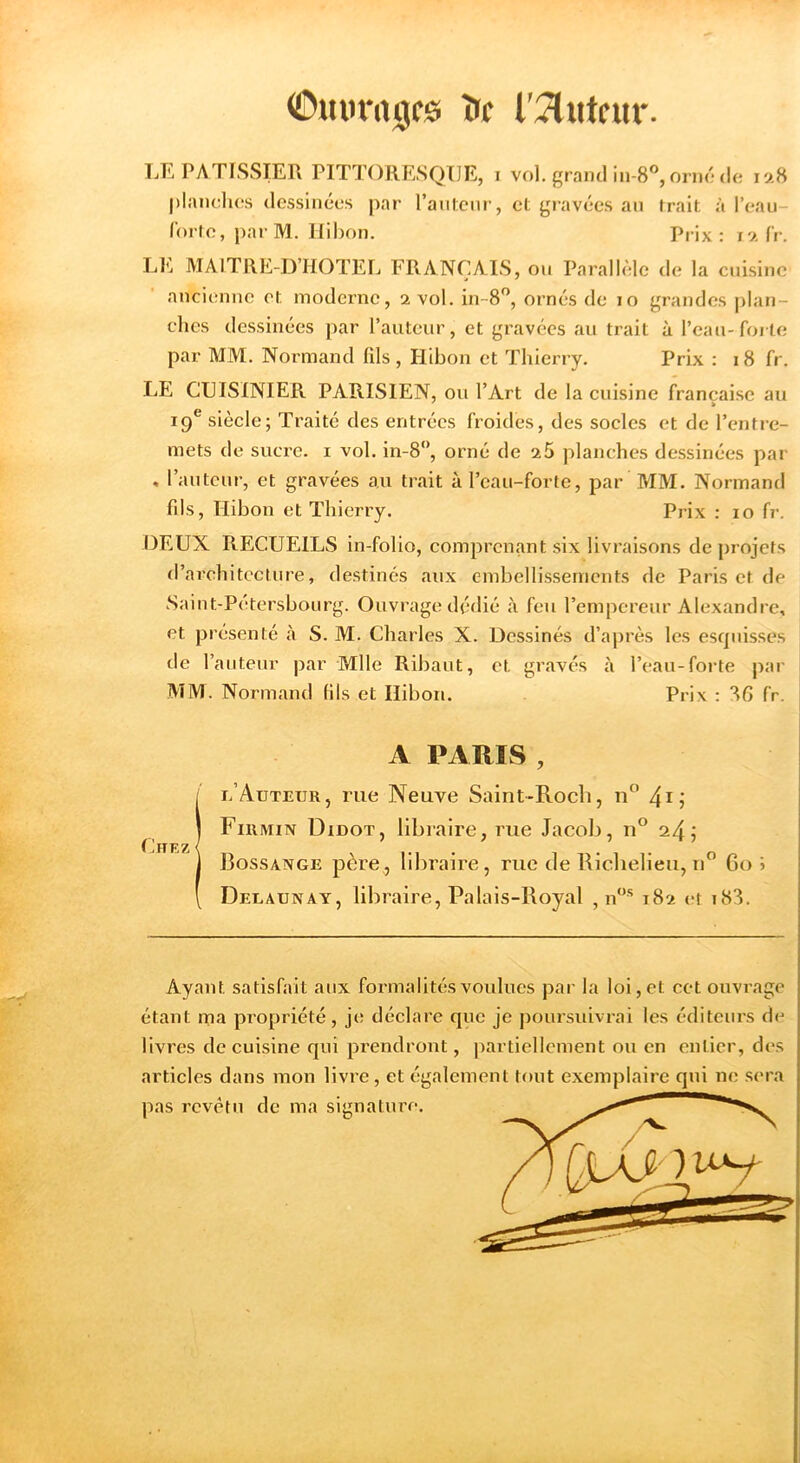 (©mifrtigcs îrc l'JlMtcur. lÆ PATISSIER PITTORESQUE, i vol. grand lu-S^oi mMli! 128 planches dessinées par l’anlenr, et gravées an trait à l’eau- Ibrte, par M. Hibon. Prix: i9.fr. LE MAITRE-D’HOTEL FRANÇAIS, ou Parallèle de la cuisine ancienne et moderne, 2 vol. in-8”, ornés de 10 grandes |)lan- clies dessinées par l’auteur, et gravées au trait à l’eau-forte par MM. Normand fils, Hibon et Thierry. Prix : 18 fr. LE CUISINIER PARISIEN, ou l’Art de la cuisine française au 19® siècle; Traité des entrées froides, des socles et de l’entre- mets de sucre, i vol. in-8”, orné de 2 5 planches dessinées par , l’auteur, et gravées au trait à l’eau-forte, par MM. Normand fds, Hibon et Thierry. Prix : 10 fr. DEUX RECUEILS in-folio, comprenant six livraisons de projets d’architecture, destinés aux embellissements de Paris et de Saint-Petersbonrg. Ouvrage dédié à feu l’empereur Alexandre, et présenté à S. M. Charles X. Dessinés d’aju'ès les esquisses de l’auteur par Mlle Ribaut, et gravés à l’eau-forte par MM. Normand fils et Hibon. Prix : 8G fr. A PARIS , l’Auteur, rue Neuve Saint-Roch, n 4i? Fiumin Didot, libraire, rue Jacob, u® 24 j Bossange père, libraire, rue de Riclielieu, n” Go» Delaunay, libraire, Palais-Royal , n*”* 182 et i83. Chez Ayant satisfait aux formalités voulues par la loi, et cet ouvrage étant rna propriété, je déclare que je poursuivrai les éditeurs de livres de cuisine qui pi’endront, partiellement ou en entier, des articles dans mon livre, et également tout exemplaire qui ne sera pas revêtu de ma signature.