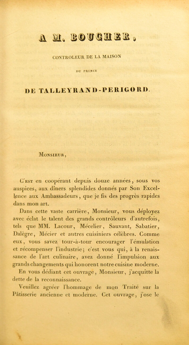 A M» lâDW^iaaa» CONTROLEUR DE LA MAISON DU PRINCE DE ÏALLEYRAND-PERIGORD. Monsieur, C’est en coopérant depuis douze années, sous vos auspices, aux dîners splendides donnés par Son Excel- lence aux Ambassadeurs, que je fis des progrès rapides dans mon art. Dans cette vaste carrière, Monsieur, vous déployez avec éclat le talent des grands contrôleurs d’autrefois, tels que MM. Lacour, Mécelier, Sauvant, Sabatier, Dalègre, Mécier et autres cuisiniers célèbres. Comme eux, vous savez tour-à-tour encourager l’émulation et récompenser l’industrie; c’est vous qui, à la renais- sance de l’art culinaire, avez donné l’impulsion aux grands changements qui honorent notre cuisine moderne. En vous dédiant cet ouvrage. Monsieur, j’acquitte la dette de la reconnaissance. Veuillez agréer riiommage de mon Traité sur la l’àtisseiic ancienne et moderne. Cet ouvrage, j’ose le