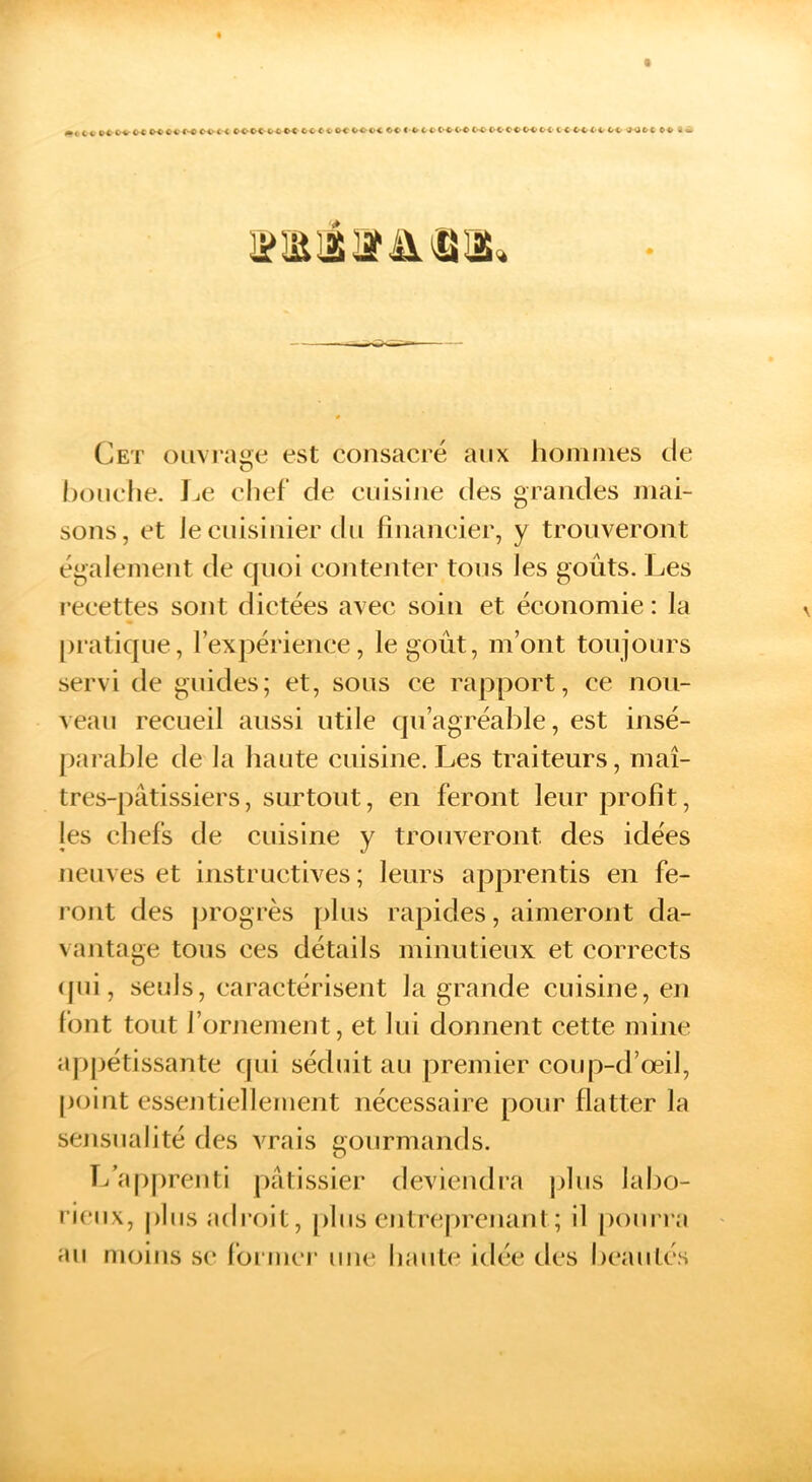 ■C C« C^CO O-C* C<r<»C oc OOOC OO C-OOOOOOO C^OCCOOCOO C < OOOO OO >1-000 OO 3 «» Cet ()iivi'ai>e est consacré aux hommes de O hoMcIie. JjC elief de cuisine des grandes mai- sons, et le cuisinier (In financier, y trouveront également de quoi contenter tous les goûts. Les reeettes sont dictées avec soin et économie: la [)ratique, l’exjjérience, le goût, m’ont toujours servi de guides; et, sous ce rapport, ce nou- veau recueil aussi utile qu’agréable, est insé- [)arable de la haute cuisine. Les traiteurs, maî- tres-pâtissiers, surtout, en feront leur profit, les chefs de cuisine y trouveront des idées neuves et instructives ; leurs apprentis en fe- rojit des progrès plus rapides, aimeront da- vantage tons ces détails minutieux et corrects (jui, seuls, caractérisent la grande cuisine, en font tout l’ornement, et lui donnent cette mine appétissante c|ui séduit au premier coup-d’œil, point essentiellement nécessaire pour flatter la sensualité des vrais gourmands. T/a|)prenti pâtissier deviendi'a j)lus labo- rieux, plus adroit, [)lus cntreprcnaut ; il [)ourra au nujius se former une haute idcie des beautés