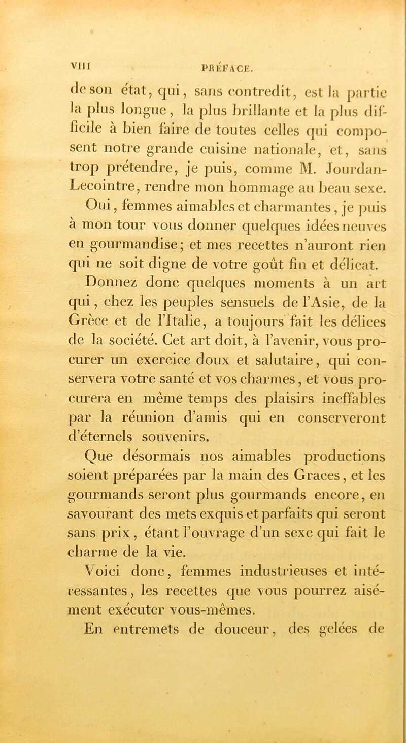 VllI PRÉFACK. de son e'tat,qüi, sans contredit, est Ja partie Ja plus longue, la plus brillante et la plus dil- licile a bien faire de toutes celles cjui compo- sent notre grande cuisine nationale, et, sans trop prétendre, je puis, comme M. Jourdan- Lecointre, rendre mon hommage au beau sexe. Oui, femmes aimables et charmantes, je jjuis à mon tour vous donner cjuelcpies idées neuves en gourmandise ; et mes recettes n’auront rien qui ne soit digne de votre goût fin et délicat. Donnez donc quelques moments à un art qui, chez les |3euples sensuels de l’Asie, de la Grèce et de l’Italie, a toujours fait les délices de la société. Cet art doit, à l’avenir, vous pro- curer un exercice doux et salutaire, qui con- servera votre santé et vos charmes, et vous pro- curera en même temps des plaisirs ineffables par la réunion d’amis qui en conserveront d’éternels souvenirs. Que désormais nos aimables productions soient préparées par la main des Grâces, et les gourmands seront plus gourmands encore, en savourant des mets exquis et parfaits qui seront sans prix, étant l’ouvrage d’un sexe qui fait le charme de la vie. Voici donc, femmes industrieuses et inté- ressantes , les recettes que vous pourrez aisé- ment exécuter vous-mêmes. En entremets de douceur, des gelées de