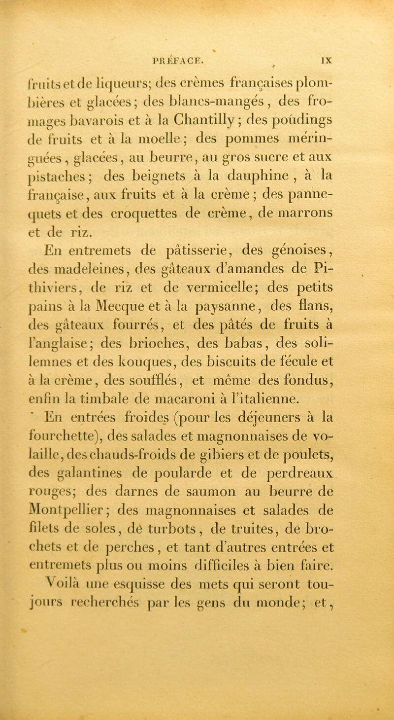 Iruitsetde liqueurs; des erènies françaises plom- bières et glacées; des blancs-niaiigés, des fro- jiiages bavarois et à la Chantilly; des poCidings de fruits et à la moelle; des pommes mérin- guées, glacées, an beurre, au gros sucre et aux pistaches; des beignets à la dauphine, à la française, aux fruits et à la crème ; des panne- qnets et des croquettes de crème, de marrons et de riz. En entremets de pâtisserie, des génoises, des madeleines, des gâteaux d’amandes de Pi- thiviers, de riz et de vermicelle; des petits j)ains à la Mecque et à la paysanne, des flans, des gâteaux fourrés, et des pâtés de fruits à l’anglaise; des brioches, des babas, des soli- lemnes et des kouques, des biscuits de fécule et à la crème, des soufflés, et même des fondus, enfin la timbale de macaroni à l’italienne. En entrées froides (pour les déjeuners à la fourchette), des salades et magnonnaises de vo- laille, des chauds-froids de gibiers et de poulets, des galantines de poularde et de perdreaux rouges; des darnes de saumon au beurre de Montpellier; des magnonnaises et salades de filets de soles, dé turbots, de truites, de bro- chets et de perches, et tant d’autres entrées et entremets plus ou moins difficiles à bien faire. Voilà une esquisse des mets qui sei’ont tou- jours recherchés j)ar les gens du monde; et,