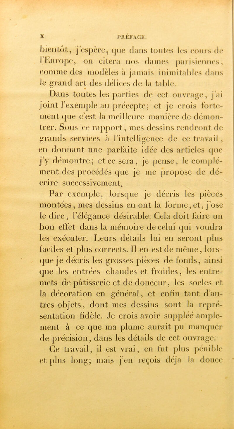 IjiejiLot, jespère, (lue dans IümU*s I(;s (‘oui’s de I Lurope, on cilei'a nos dames parisiennes, comme des modèles à jamais inimitahles dans le j»Tand art des délices de la table. Dans toutes les parties de cet ouvrage, j’ai joint l’exemple au préeepte; et je (;rois forte- ment que c’est la meilleure manière de démon- trer. Sous ce rapport, mes dessins rendront de grands serviees à rintelligenee de ce travail , en donnant une parfaite idée des articles (jiie j’y démontre; et ce sera, je pense, le comj)lé- ment des procédés que je me propose de dé- crire successivement. Par exemple, lorsque je décris les pièces montées, mes dessins en ont la forme,et, j’ose le dire, l’élégance désirable. Cela doit faire un bon effet dans la mémoire de celui qui voudra les exécuter. Leurs détails lui en seront plus faciles et plus corrects. Il en est de même, lors- (|ue je décris les grosses pièces de fonds, ainsi que les entrées chaudes et froides, les entre- mets de pâtisserie et de douceur, les socles et la décoration en général, et enfin tant d’au- tres objets, dont mes dessins sont la repré- sentation fidèle. Je crois avoir suppléé ample- ment à ce cjue ma plume aurait pu maiKjuei' de précision, dans les détails de cet ouvrage. Ce travail, il est vrai, en fut plus pénible et [)lus long; mais j’en l'cçois déjà la doncc