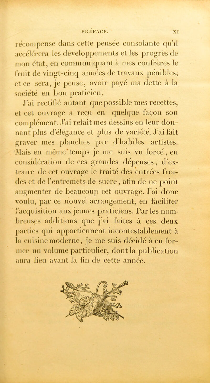 recom[)ense (kins cette pensée consolante (pnl accélérera les (léveloppeinents et les progrès de mon état, en cominnni([nant à mes confrères le fruit de vingt-cinq années de travaux pénibles; et ce sei'a, je pense, avoir [)ayé ma dette à la société en bon praticien. J’ai rectifié autant que possible mes recettes, et cet ouvrage a reçu en quek[iie façon son complément J’ai refait mes dessins en leur don- nant plus d’élégance et plus de variété. J’ai fait graver mes j)lanclies par d’babiles artistes. iMais en même*tenq)S je me suis vu forcé, en considération de ces grandes dépenses, d’ex- traire de cet ouvrage le traité des entrées froi- des et de l’entremets de sucre, afin de ne point augmenter de beaucoup cet ouvrage. J’ai donc voulu, par ce nouvel arrangement, en faciliter J’ac([Liisition aux jeunes praticiens. Parles nom- breuses additions que j’ai faites à ces deux [larties qui appartiennent incontestablement à la cuisine moderne, je me suis décidé à en for- mer un volume particulier, dont la publication aura lieu avant la fin de cette année.