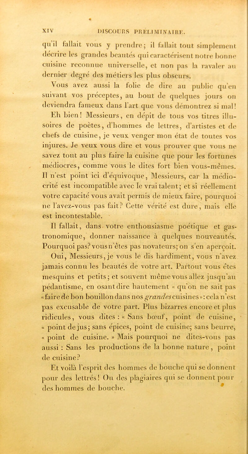 quil fallait vous y |)reii(lre; il fallait tout simpicineiit (leci lre los grandes beautés qui earaetérisent notre boruu^ cuisine reconnue universelle, et non pas la ravaler au dernier degré des métiers les plus obscurs. Vous avez aussi la folie de dire au public qu’eu suivant vos préceptes, au bout de quelques jours on deviendra fameux dans l’art que vous démontrez si mal! Eh bien! Messieurs, en dépit de tous vos titres illu- soires de poètes, d’hommes de lettres, d’artistes et de chefs de cuisine, je veux venger mon état de toutes vos injures. Je veux vous dire et vous prouver que vous ne savez tout au plus faire la cuisine que pour les fortunes médiocres, comme vous le dites fort bien vous-mêmes. Il n’est point ici d’équivoque, Messieurs, car la médio- crité est incompatible avec le vrai talent; et si réellement votre capacité vous avait permis de mieux faire, pourquoi ne l’avez-vous pas fait? Cette vérité est dure, mais elle est incontestable. Il fallait, dans, votre enthousiasme poétique et gas- tronomique, donner naissance cà quelques nouveautés. Pourquoi pas? vous n’êtes pas novateurs; on s’en aperçoit. Oui, Messieurs, je vous lé dis hardiment, vous n’avez jamais connu les heautés de votre art. Partout vous êtes mesquins et petits; et souvent même vous allez jusqu’au pédantisme, en osant dire hautement « qu’on ne sait pas «faire de bon bouillon dans nos cuisines»: cela n’est pas excusable de votre part. Plus bizarres encore et plus ridicules, vous dites : « Sans bœuf, point de cuisine, « point de jus; sans épices, point de cuisine; sans beurre, « point de cuisine. » Mais pourquoi ne dites-vous pas aussi : Sans les productions de la bonne nature, point de cuisine? Et voilà l’esprit des hommes de bouche qui se donnent pour des lettrés! Ou des plagiaires qui se donnent pour des hommes de bouche. *