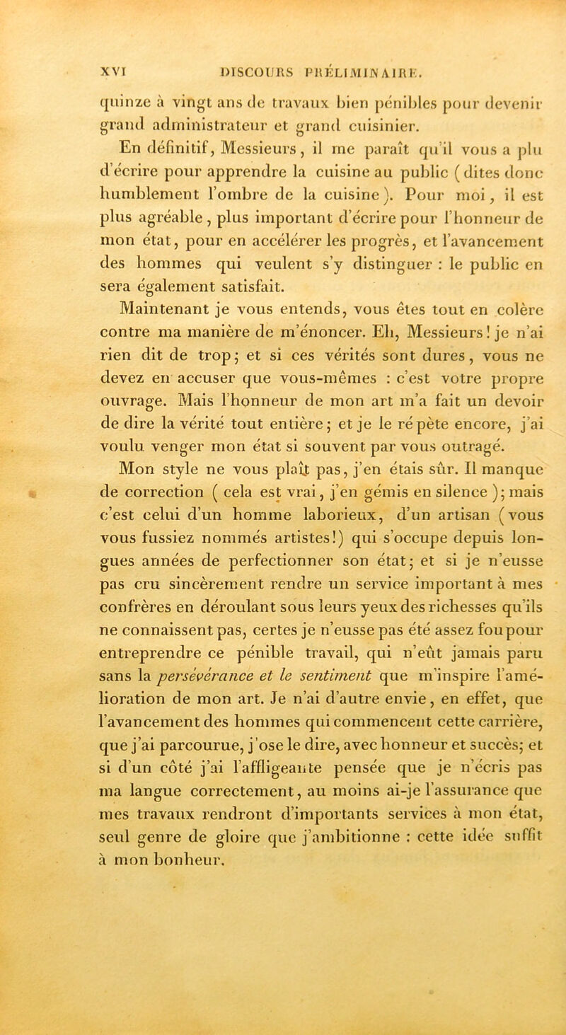 ({iiinze à vingt ans de travaux lilen pénibles pour devenir grand administrateur et grand cuisinier. En définitif, Messieurs, il me paraît qu’il vous a plu d’écrire pour apprendre la cuisine au public ( dites donc humblement l’ombre de la cuisine). Pour moi, il est plus agréable , plus important d’écrire pour l’honneur de mon état, pour en accélérer les progrès, et l’avancement des hommes qui veulent s’y distinguer : le public en sera également satisfait. Maintenant je vous entends, vous êtes tout en colère contre ma manière de m’énoncer. Eh, Messieurs! je n’ai rien dit de tropj et si ces vérités sont dures, vous ne devez en accuser que vous-mêmes : c’est votre propre ouvrage. Mais l’honneur de mon art m’a fait un devoir de dire la vérité tout entière; et je le répète encore, j’ai voulu venger mon état si souvent par vous outragé. Mon style ne vous plaît pas, j’en étais sûr. Il manque de correction ( cela est vrai, j’en gémis en silence ); mais c’est celui d’un homme laborieux, d’un artisan (vous vous fussiez nommés artistes!) qui s’occupe depuis lon- gues années de perfectionner son état; et si je n’eusse pas cru sincèrement rendre un service important à mes confrères en déroulant sous leurs yeux des richesses qu’ils ne connaissent pas, certes je n’eusse pas été assez fou pour entreprendre ce pénible travail, qui n’eût jamais paru sans la persévérance et le sentiment que m’inspire l’amé- lioration de mon art. Je n’ai d’autre envie, en effet, que l’avancement des hommes qui commencent cette carrière, que j’ai parcourue, j’ose le dire, avec honneur et succès; et si d’un côté j’ai l’affligeante pensée que je n’écris pas ma langue correctement, au moins ai-je l’assurance que mes travaux rendront d’importants services h mon état, seul genre de gloire que j’ambitionne ; cette idée suffit à mon bonheur.