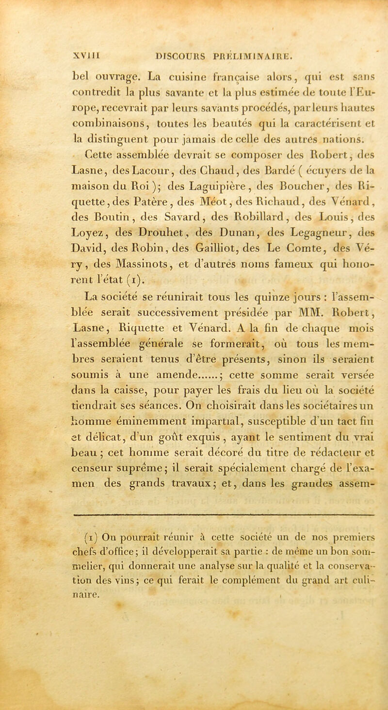 bel ouvrage. La cuisine française alors, qui est sans contredit la plus savante et la plus estimée de toute l’Eu- rope, recevrait par leurs savants procédés, parleurs hautes combinaisons, toutes les beautés qui la caractérisent et la distinguent pour jamais de celle des autres nations. Cette assemblée devrait se composer des Robert, des Lasne, desLacour, des Chaud, des Bardé ( écuyers de la maison du Roi ); des Laguipière , des Boucher, des Bi- quette, des Patère, des Méot, des Richaud, des Vénard, des Boutin, des Savard, des Robillard, des Louis, des Loyez, des Drouhet, des Dunan, des Legagneur, des David, des Robin, des Gailliot, des Le Comte, des Vé- ry, des Massinots, et d’autres noms fameux qui hono- rent l’état (i). La société se réunirait tous les quinze jours : l’assem- blée serait successivement présidée par MM. Robert, Lasne, Riquette et Vénard. A la fin de chaque mois l’assemblée générale se formerait, où tous les mem- bres seraient tenus d’être présents, sinon iis seraient soumis à une amende ; cette somme serait versée dans la caisse, pour payer les frais du lieu où la société tiendrait ses séances. On choisirait dans les sociétaires un homme éminemment impartial, susceptible d’un tact fin et délicat, d’un goût exquis, ayant le sentiment du vrai beau ; cet homme serait décoré du titre de rédacteur et censeur suprême ; il serait spécialement chargé de l’exa- men des grands travaux5 et, dans les grandes assem- (i) On pourrait réunir à cette société un de nos premiers chefs d’office ; il développerait sa partie : de même un bon som- melier, qui donnerait une analyse sur la qualité et la conserva- tion des vins; ce qui ferait le complément du grand art culi- naire.