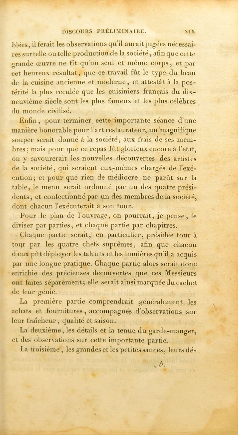 ])lëes, il ferait les observations qu’il aurait jugées nécessai- res sur telle ou telle production de la société, afin que cette grande œuvre ne fit qu’un seul et même corps, et par cet heureux résultat, que ce travail fût le type du beau de la cuisine ancienne et moderne, et attestât à la pos- térité la plus reculée que les cuisiniers français du dix- neuvième siècle sont les plus fameux et les plus célèbres du monde civilisé; Enfin, pour terminer celte importante séance d’une manière honorable pour l’art restaurateur, un magnifique souper serait donné à la société, aux frais de ses mem- bres j mais pour que ce l epas fût glorieux encore à l’état, on y savourerait les nouvelles découvertes des artistes de la société, qui seraient eux-mêmes chargés de l’exé- cution; et pour que rien de médiocre ne parût sur la table, le menu serait ordonné par un des quatre prési- dents, et confectionné par un des membres de la société, dont chacun l’exécuterait à son tour. Pour le plan de l’ouvrage, on pourrait, je pense, le diviser par parties, et chaque partie par chapitres. Chaque partie serait, en particulier, présidée tour à tour par les quatre chefs suprêmes, afin que chacun d’eux pût déployer les talents et les lumières qu’il a acquis par une longue pratique. Chaque partie alors serait donc enrichie des précieuses découvertes que ces Messieurs ont faites séparément; elle serait ainsi marquée du cachet de leur génie. La première partie comprendrait généralement les achats et fournitures, accompagnés d’observations sur leur fraîcheur, qualité et saison. La deuxième, les détails et la tenue du garde-manger, et des observations sur cette importante partie. La troisième, les grandes et les petites sauces, leurs dé-