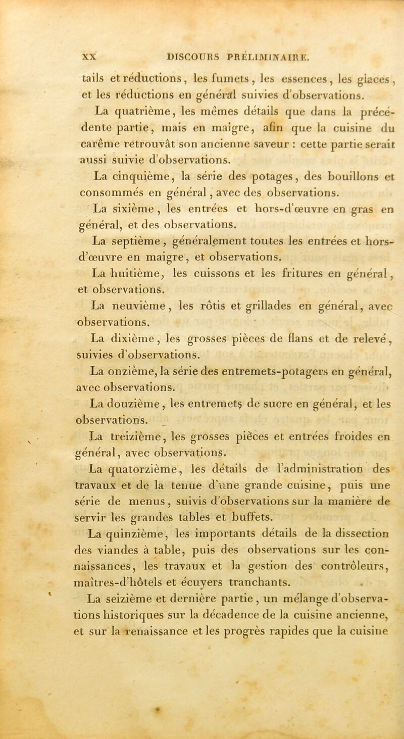 tails et réductions, les fumets, les essences, les giaces, et les réductions en général suivies d’observations. La quatrième, les mêmes détails que dans la précé- dente partie, mais en maigre, afin que la cuisine du carême retrouvât son ancienne saveur : cette partie serait aussi suivie d’observations. La cinquième, la série des potages, des bouillons et consommés en général, avec des observations. La sixième , les entrées et hors-d’œuvre en gras en général, et des observations. La septième, généralement toutes les entrées et hors- d’œuvre en maigre, et observations. La huitième, les cuissons et les fritures en général, et observations. La neuvième, les rôtis et grillades en général, avec observations. La dixième, les grosses pièces de flans et de relevé, suivies d’observations. La onzième, la série des entremets-potagers en général, avec observations. La douzième, les entremetç de sucre en général, et les observations. La treizième, les grosses pièces et entrées froides en général, avec observations. La quatorzième, les détails de l’administration des travaux et de la tenue d’une grande cuisine, puis une série de menus , suivis d’observations sur la manière de servir les grandes tables et buffets. La quinzième, les importants détails de la dissection des viandes à table, puis des observations sur les con- naissances, les travaux et la gestion des contrôleurs, maîtres-d’hôtels et écuyers tranchants. La seizième et dernière partie , un mélange d’observa- tions historiques sur la décadence de la cuisine ancienne, et sur la renaissance et les progrès rapides que la cuisine