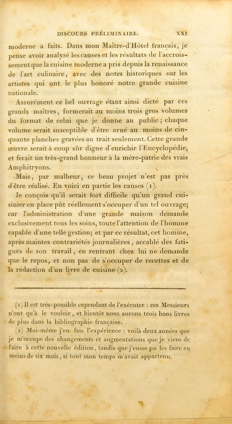 moderne a faits. Dans mon Maître-d’Hôtel français, je pense avoir analysé les causes et les résultats de l’accrois- sement que la cuisine moderne a pris depuis la renaissance de l’art culinaire, avec des notes historiques sur les artistes qui ont le plus honoré notre grande cuisine nationale. Assurément ce bel ouvrage étant ainsi dicté par ces grands maîtres, formerait au moins trois gros volumes du format de celui que je donne au public ; chaque volume serait susceptible d’être orné au moins de cin- quante planches gravées au trait seulement. Cette grande œuvre serait à coup sûr digne d’enrichir l’Encyclopédie, et ferait un très-grand honneur à la mère-patrie des vrais Amphitryons. ^ Mais, par malheur, ce beau projet n’est pas près d’être réalisé. En voici en partie les causes (i). Je conçois qu’il serait lort difficile qu’un grand cui- sinier en place pût réellement s’occuper d’un tel ouvrage; car l’administration d’une grande maison demande O exclusivement tous les soins, toute l’attention de l’homme capable d’une telle gestion; et par ce résultat, cet homme, après maintes contrariétés journalières, accablé des fati- gues de son travail, en rentrant chez lui ne demande que le repos, et non pas de s’occuper de recettes et de la rédaction d’un livre de cuisine (2). (1) Il est très-possible cependant de l’exécuter : ces Messieurs n’ont qu’à le vouloir, et bientôt nous aui’ons trois bons livres de plus dans la bibliographie française. (2) Moi-inème j’en fais l’expérience : voilà deux années que je m’occupe des changements et augmentations que je viens de faire à cette nouvelle édition, tandis que j’eusse pu les faire eu moins de six mois, si tout mon temps m’avait appartenu.