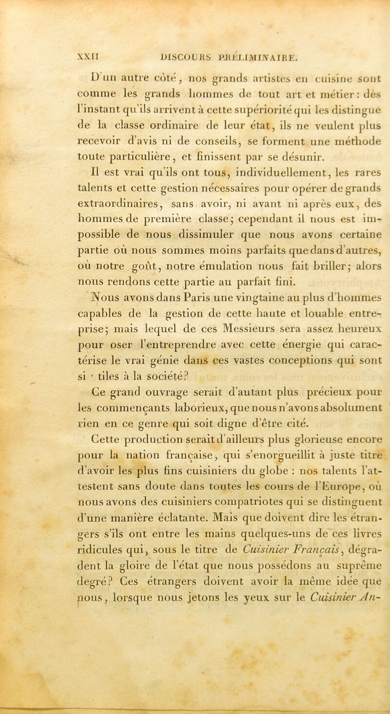 D’un autre c<ké, nos grands artistes en cuisine sont comme les grands hommes de tout art et métier : dès l’instant qu’ils arrivent à cette supériorité qui les distingue de la classe ordinaire de leur état, ils ne veulent plus recevoir d’avis ni de conseils, se forment une méthode toute particulière, et finissent par se désunir. Il est vrai qu’ils ont tous, individuellement, les rares talents et cette gestion nécessaires pour opérer de grands extraordinaires, sans avoir, ni avant ni après eux, des hommes de première classe; cependant il nous est im- possible de nous dissimuler que nous avons certaine partie où nous sommes moins parfaits que dans d’autres, où notre goût, notre émulation nous fait briller; alors nous rendons cette partie au parfait fini. Nous avons dans Paris une vingtaine au plus d’hommes capables de la gestion de cette haute et louable entre- prise; mais lequel de ces Messieurs sera assez heureux pour oser l’entreprendre avec cette énergie qui carac- térise le vrai génie dans ces vastes conceptions qui sont si ’ tiles à la société? Ce grand ouvrage serait d’autant plus précieux pour les commençants laborieux, que nous n’avons absolument rien en ce genre qui soit digne d’être cité. Cette production serait d’ailleurs plus glorieuse encore pour la nation française, qui s’enorgueillit à juste titre d’avoir les plus fins cuisiniers du globe : nos talents l’at- testent sans doute dans toutes les cours de l’Europe, où nous avons des cuisiniers compatriotes qui se distinguent d’une manière éclatante. Mais que doivent dire les étran- gers s’ils ont entre les mains quelques-uns de ces livres ridicules qui, sous le titre de Cuisinier Français^ dégra- dent la gloire de l’état que nous possédons au suprême degré? Ces étrangers doivent avoir la môme idée que nous, lorsque nous jetons les yeux sur le Cuisinier An-