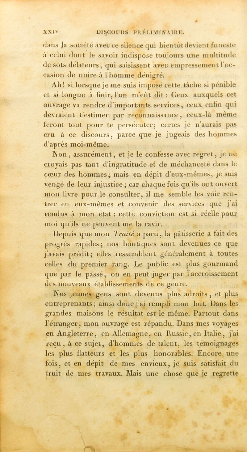 (Ums Ja société avec ce silence qui bientôt devient iuneste à celui dont le savoir indispose toujours une niultitude de sots délateurs, qui saisissent avec euipresseiuent roc- casion de nuire à l’hoinine dénigré. Ah ! si lorsque je me suis imposé cette tâche si pénible et si longue à finir, Ton m’eût dit : Ceux auxquels cet ouvrage va rendre d’importants services, ceux enfin qui devraient t’estimer par reconnaissance, ceux-là même feront tout pour te persécuter; certes je n’aurais pas cru à ce discours, parce que je jugeais des hommes d’après moi-même. Non, assurément, et je le confesse avec regret, je ne croyais pas tant d’ingratitude et de méchanceté dans le cœur des hommes; mais en dépit d’eux-mêmes, je suis vengé de leur injustice; car chaque fois qu’ils ont ouvert mon livre pour le consulter, il me semble les voir ren- trer en eux-mêmes et convenir des services que j’ai rendus à mon état : cette conviction est si réelle pour moi qu’ils ne peuvent me la ravir. Depuis que mon Traité a paru, la pâtisserie a fait des progrès rapides; nos boutiques sont devenues ce que j’avais prédit; elles ressemblent généralement à toutes celles du premier rang. Le public est plus gourmand que par le passé, on en peut juger par faccroissement des nouveaux établissements de ce genre. Nos jeunes gens sont devenus plus adroits, et plus entreprenants; ainsi donc j’ai rempli mon but. Dans les grandes maisons le résultat est le même. Partout dans fétranger, mon ouvrage est répandu. Dans mes voyages en Angleterre, en Allemagne, en Russie, en Italie, j’ai reçu, à ce sujet, d’hommes de talent, les témoignages les plus flatteurs et les plus honorables. Encore une fois, et en dépit de mes envieux, je suis satisfait du fruit de mes travaux. Mais une chose que je regrette