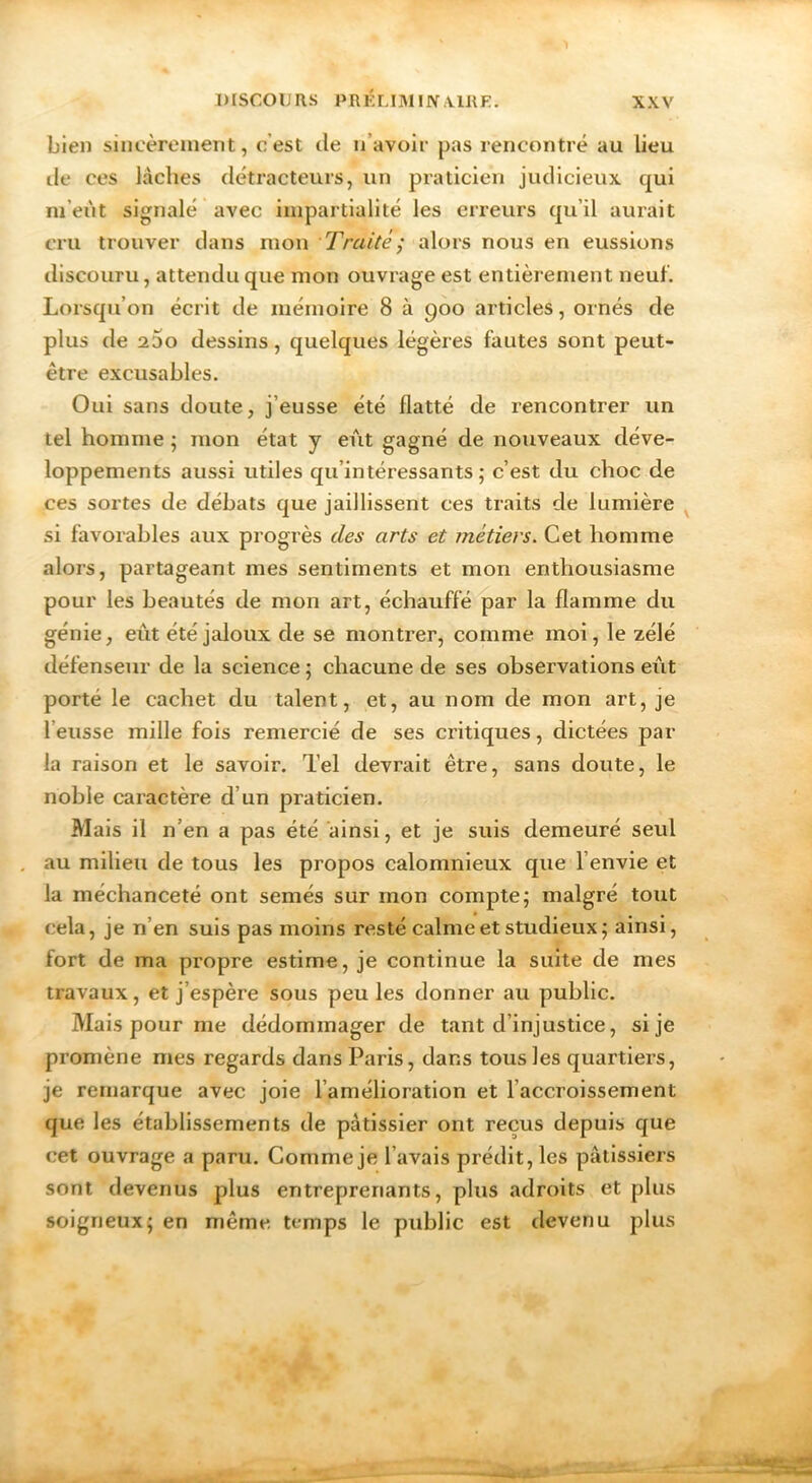 bien sincèrement, c’est île n’avoir pas rencontré au lieu lie ces lâches détracteurs, un praticien judicieux qui m’eùt signalé avec impartialité les erreurs qu’il aurait cru trouver dans mon Traité; alors nous en eussions discouru, attendu que mon ouvrage est entièrement neuf. Lorsqu’on écrit de mémoire 8 à goo articles, ornés de plus de a5o dessins, quelques légères fautes sont peut- être excusables. Oui sans doute, j’eusse été flatté de rencontrer un tel homme ; mon état y eiit gagné de nouveaux déve- loppements aussi utiles qu’intéressants ; c’est du choc de ces sortes de débats que jaillissent ces traits de lumière ^ si favorables aux progrès des arts et métiers. Cet homme alors, partageant mes sentiments et mon enthousiasme pour les beautés de mon art, échauffé par la flamme du génie, eût été jaloux de se montrer, comme moi, le zélé défenseur de la science ; chacune de ses observations eût porté le cachet du talent, et, au nom de mon art, je l’eusse mille fois remercié de ses critiques, dictées par la raison et le savoir. Tel devrait être, sans doute, le noble caractère d’un praticien. Mais il n’en a pas été ainsi, et je suis demeuré seul au milieu de tous les propos calomnieux que l’envie et la méchanceté ont semés sur mon compte; malgré tout cela, je n’en suis pas moins resté calme et studieux; ainsi, fort de ma propre estime, je continue la suite de mes travaux, et j’espère sous peu les donner au public. Mais pour me dédommager de tant d’injustice, si je promène mes regards dans Paris, dans tous les quartiers, je remarque avec joie l’amélioration et l’accroissement que les établissements de pâtissier ont reçus depuis que cet ouvrage a paru. Comme je l’avais prédit, les pâtissiers sont devenus plus entreprenants, plus adroits et plus soigneux; en même temps le public est devenu plus