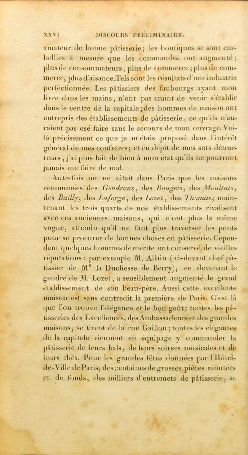 amateur de bonne pâtisserie^ les boutiques se sont cin- bellïes à mesure que les commandes ont augmenté : plus de consommateurs, plus de commerce ; plus de com- merce, plus d’aisance.Tels sont les résultats d’une industrie perfectionnée. Les pâtissiers des faubourgs ayant mon livre dans les mains, n’ont pas craint de venir s’établir dans le centre de la capitale j des hommes de maison ont entrepris des établissements de pâtisserie, ce qu’ils n’au- raient pas osé faire sans le secours de mon ouvrage. Voi- là précisément ce que je m’étais proposé dans l’intérêt général de mes confrères; et en dépit de mes sots détrac- teurs , j’ai plus fait de bien à mon état qu’ils ne pourront jamais me faire de mal. Autrefois on ne citait dans Paris que les maisons renommées des Gendrons ^ des Rougets, des Moultats, des Bailly, des Laforge, des Lozet, des Thomas; main- tenant les trois quarts de nos établissements rivalisent avec ces anciennes maisons, qui n’ont plus la même vogue, attendu qu’il ne faut plus traverser les ponts pour se procurer de bonnes choses en pâtisserie. Cepen- dant quelques hommes démérité ont conservé de vieilles réputations: par exemple M. Allain (ci-devant chef pâ- tissier de M® la Duchesse de Berry), en devenant le gendre de M. Lozet, a sensiblement augmenté le grand établissement de son beau-père. Aussi cette excellente maison est sans contredit la première de Paris. C’est là que l’on trouve l’élégance et le bon goût; toutes les pâ- tisseries des Excellences, des Ambassadeurs et des grandes maisons, se tirent de la rue Caillou ; toutes les élégantes de la capitale viennent en équipage y commander la pâtisserie de leurs bals, de leurs soirées musicales et de leurs thés. Pour les grandes fêtes données par l’Hôtel- de-Ville de Paris, des centaines de grosses pièces montées [et de fonds, des milliers d’entremets de pâtisserie, se
