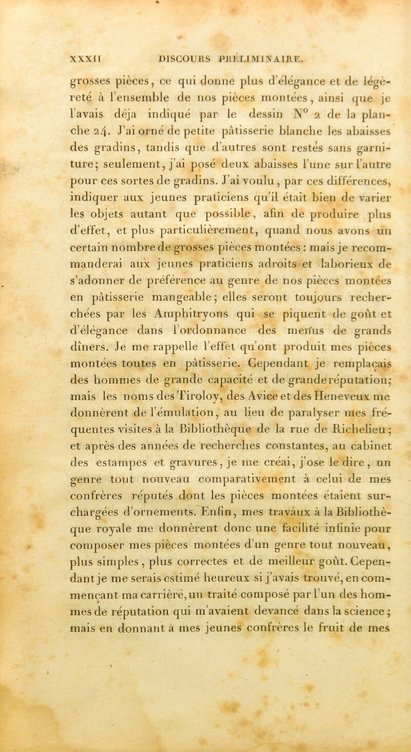 grosses pièces, ce qui donne plus d’élcgance et de légè- reté à l’ensemble de nos pièces montées, ainsi que je l’avais déjà indiqué par le dessin N° 2 de la plan- che 24* J’ai orné de petite pâtisserie blanche les abaisses des gradins, tandis que d’autres sont restés sans garni- ture; seulement, j’ai posé deux abaisses l’une sur l’autre pour ces sortes de gradins. J’ai voulu, par ces différences, indiquer aux jeunes praticiens qu’il était bien de varier les objets autant que possible, afin de produire plus d’effet, et plus particulièrement, quand nous avons un certain nombre de grosses pièces montées : mais je recom- manderai aux jeunes praticiens adroits et laborieux de s’adonner de préférence au genre de nos pièces montées en pâtisserie mangeable; elles seront toujours recher- chées par les Amphitryons qui se piquent de goiât et d’élégance dans l’ordonnance des meitus de grands dîners. Je me rappelle l’effet qu’ont produit mes pièces montées toutes en pâtisserie. Cependant je remplaçais des hommes de grande capacité et de grande réputation; mais les noms des Tiroloy, des Avice et des Heneveux me donnèrent de l’émulation, au lieu de paralyser mes fré- quentes visites à la Bibliothèque de la rue de Richelieu; et après des années de recherches constantes, au cabinet des estampes et gravures, je me créai, j’ose le dire, un genre tout nouveau comparativement à celui de mes confrères réputés dont les pièces montées étaient sur- chargées d’ornements. Enfin, mes travaux à la Bibliothè- que royale me donnèrent donc une facilité infinie pour composer mes pièces montées d’un genre tout nouveau, plus simples , plus correctes et de meilleur goût. Cepen- dant je me serais estimé heureux si j’avais trouvé, en com- mençant ma carrière, un traité composé par l’un des hom- mes de réputation qui m’avaient devancé dans la science ; mais en donnant à mes jeunes confrères le fruit de mes