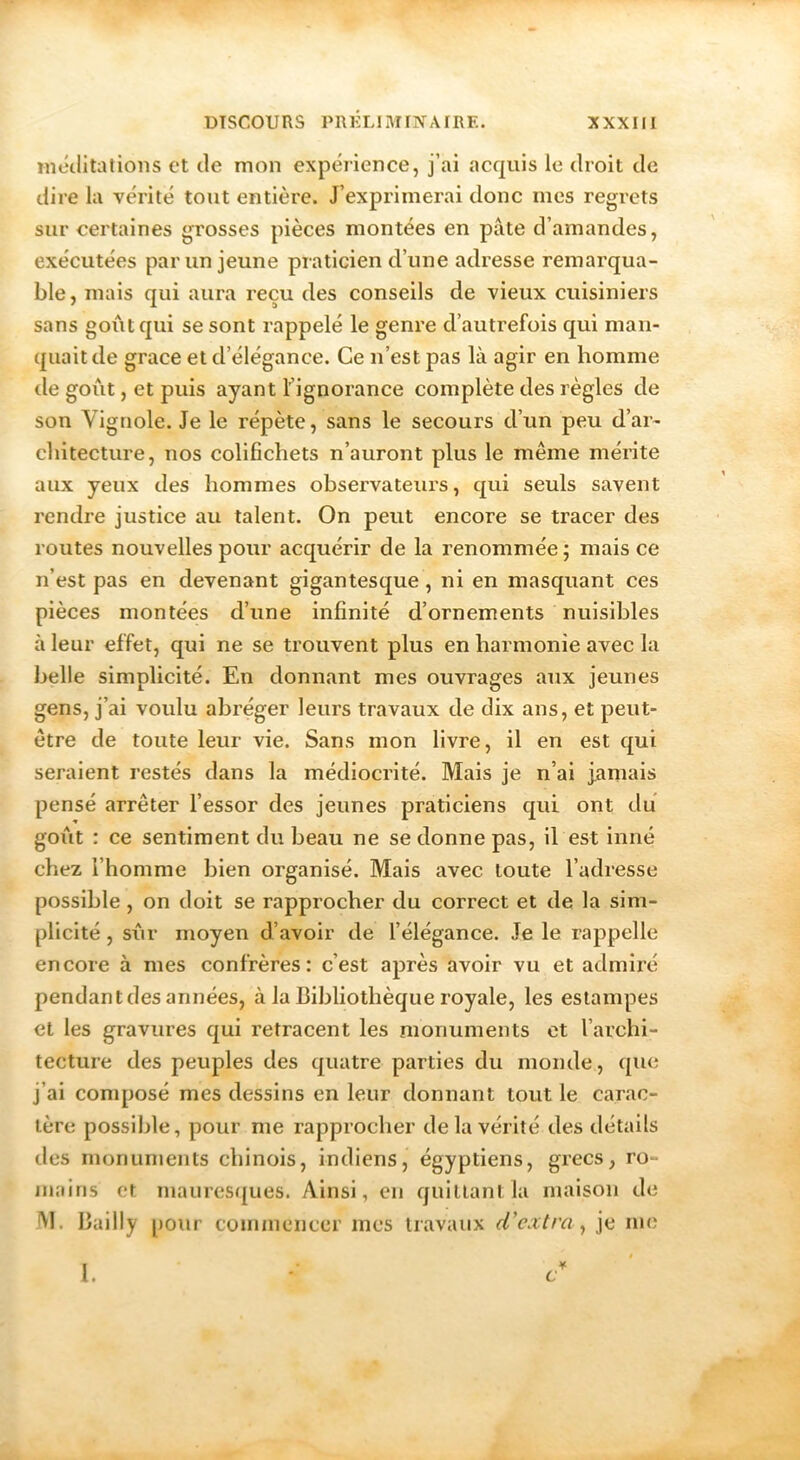 rnctlitatioiis et de mon expérience, j’ai acquis le droit de dire la vérité tout entière. J’exprimerai donc mes regrets sur certaines grosses pièces montées en pâte d’amandes, exécutées par un jeune praticien d’une adresse remarqua- ble, mais qui aura reçu des conseils de vieux cuisiniers sans goiâtqui se sont rappelé le genre d’autrefois qui man- quait de grâce et d’élégance. Ce n’est pas là agir en homme tle goût, et puis ayant l’ignorance complète des règles de son Vigriole. Je le répète, sans le secours d’un peu d’ar- cliitecture, nos colifichets n’auront plus le même mérite aux yeux des hommes observateui's, qui seuls savent rendre justice au talent. On peut encore se tracer des routes nouvelles pour acquérir de la renommée; mais ce n’est pas en devenant gigantesque, ni en masquant ces pièces montées d’une infinité d’ornements nuisibles à leur effet, qui ne se trouvent plus en harmonie avec la belle simplicité. En donnant mes ouvrages aux jeunes gens, j’ai voulu abréger leurs travaux de dix ans, et peut- être de toute leur vie. Sans mon livre, il en est qui seraient restés dans la médiocrité. Mais je n’ai jamais pensé arrêter l’essor des jeunes praticiens qui ont du goiât : ce sentiment du beau ne se donne pas, il est inné chez l’homme bien organisé. Mais avec toute l’adresse possible, on doit se rapprocher du correct et de la sim- plicité , sûr moyen d’avoir de l’élégance. Je le rappelle encore à mes confrères: c’est après avoir vu et admiré pendant des années, à la Bibliothèque royale, les estampes et les gravures qui retracent les monuments et l’archi- tecture des peuples des quatre parties du monde, que j’ai composé mes dessins en leur donnant tout le carac- tère possible, pour me rapprocher de la vérité des détails des monuments chinois, indiens, égyptiens, grecs, ro- mains et niaures({ues. Ainsi, en quittant la maison de M. Bailly [)Our commencer mes travaux r/’c.t/m, je me