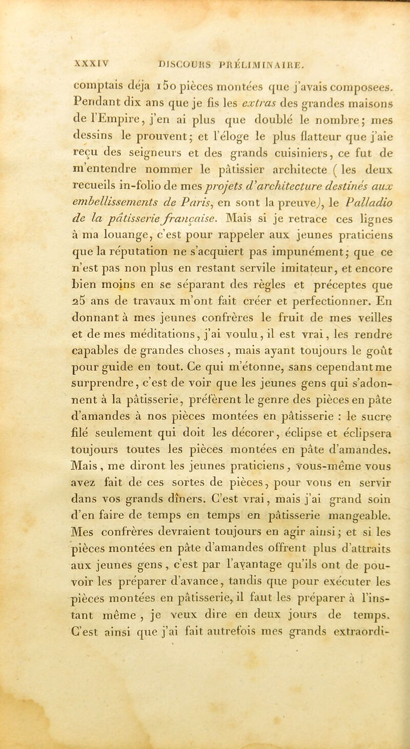 comptais déjà i5o pièces montées que j’avais composées. Pendant dix ans que je fis les exlras des grandes maisons de l’Empire, j’en ai plus que doublé le nombre; mes dessins le prouvent ; et l’éloge le plus flatteur que j’aie reçu des seigneurs et des grands cuisiniers, ce fut de m’entendre nommer le pâtissier architecte ( les deux recueils in-folio de mes projets cVarchitecture destinés aux embellissements de Paris^ en sont lapreuvej, le Palladio de la pâtisserieJra)içaise. Mais si je retrace ces lignes à ma louange, c’est pour rappeler aux jeunes praticiens que la réputation ne s’acquiert pas impunément; que ce n’est pas non plus en restant servile imitateur, et encore bien mojns en se séparant des règles et préceptes que ans de travaux m’ont fait créer et perfectionner. En donnant à mes jeunes confrères le fruit de mes veilles et de mes méditations, j’ai voulu, il est vrai, les rendre capables de grandes choses , mais ayant toujours le goût pour guide en tout. Ce qui m’étonne, sans cependant me surprendre, c’est de voir que les jeunes gens qui s’adon- nent à la pâtisserie, préfèrent le genre des pièces en pâte d’amandes à nos pièces montées en pâtisserie : le sucre filé seulement qui doit les décorer, éclipse et éclipsera toujours toutes les pièces montées en pâte d’amandes. Mais, me diront les jeunes praticiens, vous-même vous avez fait de ces sortes de pièces, pour voiis en servir dans vos grands dîners. C’est vrai, mais j’ai grand soin d’en faire de temps en temps en pâtisserie mangeable. Mes confrères devraient toujours en agir ainsi ; et si les pièces montées en pâte d’amandes offrent plus d’attraits aux jeunes gens, c’est par l’avantage qu’ils ont de pou- voir les préparer d’avance, tandis que pour exécuter les pièces montées en pâtisserie, il faut les préparer à l’ins- tant même , je veux dire en deux jours de temps. C’est ainsi que j’ai fait autrefois mes grands extraordi-