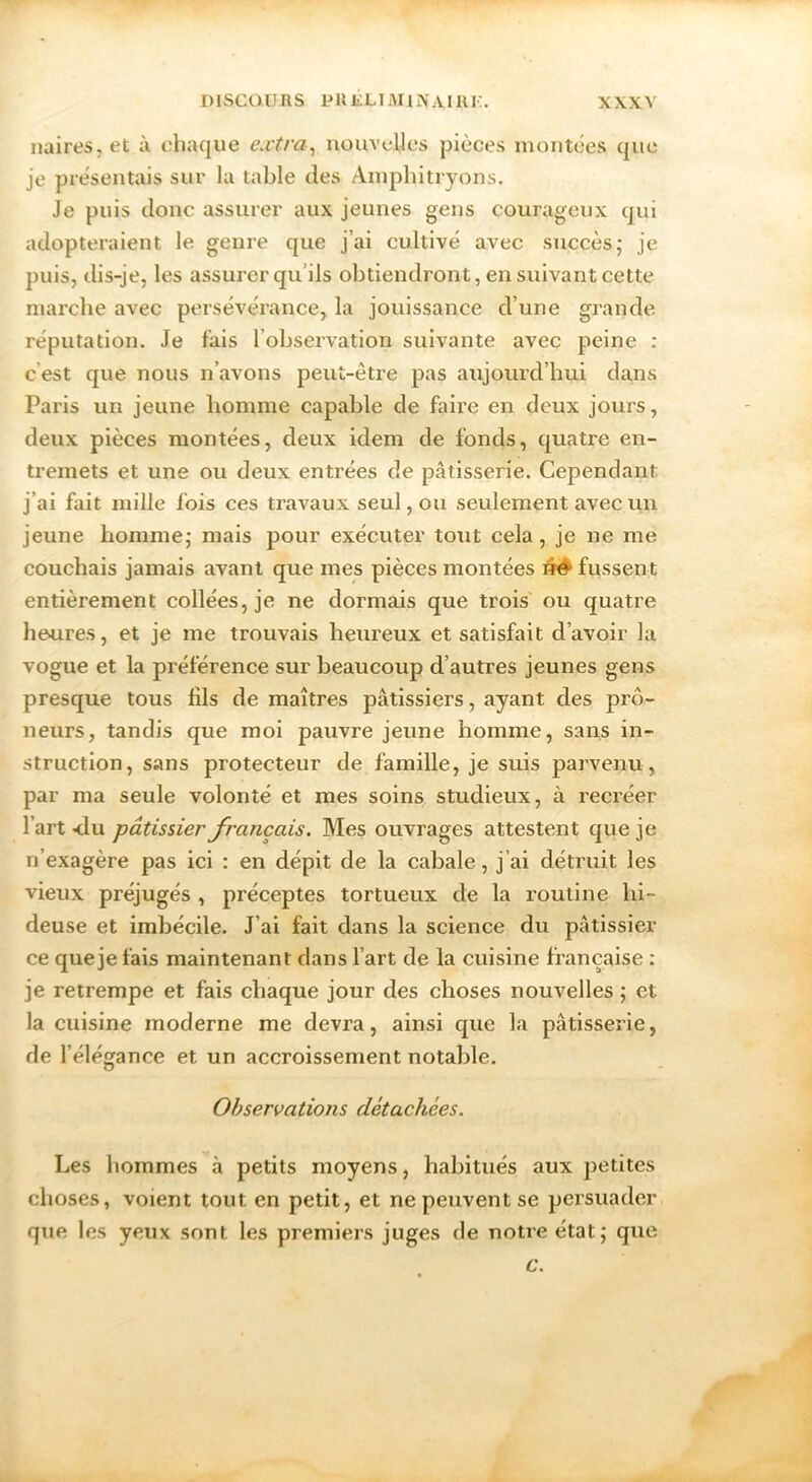 naires,et à. chaque extra^ nouvelles pièces nioiitces que je présentais sur la table des Amphitryons. Je puis donc assurer aux jeunes gens courageux qui adopteraient le genre que j’ai cultivé avec succès; je puis, dis-je, les assurer qu’ils obtiendront, en suivant cette marche avec persévérance, la jouissance d’une grande réputation. Je fais l’observation suivante avec peine : c’est que nous n’avons peut-être pas aujourd’hui dans Paris un jeune homme capable de faire en deux jours, deux pièces montées, deux idem de fonds, quatre en- tremets et une ou deux entrées de pâtisserie. Cependant j’ai fait mille fois ces travaux seul, ou seulement avec un jeune homme; mais pour exécuter tout cela, je ne me couchais jamais avant que mes pièces montées ^ fussent entièrement collées, je ne dormais que trois' ou quatre heures, et je me trouvais heureux et satisfait d’avoir la vogue et la préférence sur beaucoup d’autres jeunes gens presque tous fils de maîtres pâtissiers, ayant des prô- neurs, tandis que moi pauvre jeune homme, sans in- struction, sans protecteur de famille, je suis parvenu, par ma seule volonté et mes soins studieux, à recréer l’art <lu pâtissier français. Mes ouvrages attestent que je n’exagère pas ici : en dépit de la cabale, j’ai détruit les vieux préjugés , préceptes tortueux de la routine hi- deuse et imbécile. J’ai fait dans la science du pâtissier ce que je fais maintenant dans l’art de la cuisine française : je retrempe et fais chaque jour des choses nouvelles ; et la cuisine moderne me devra, ainsi que la pâtisserie, de l’élégance et un accroissement notable. Observations détachées. Les hommes à petits moyens, habitués aux petites choses, voient tout en petit, et ne peuvent se persuader que les yeux sont les premiers juges de notre état; que c.