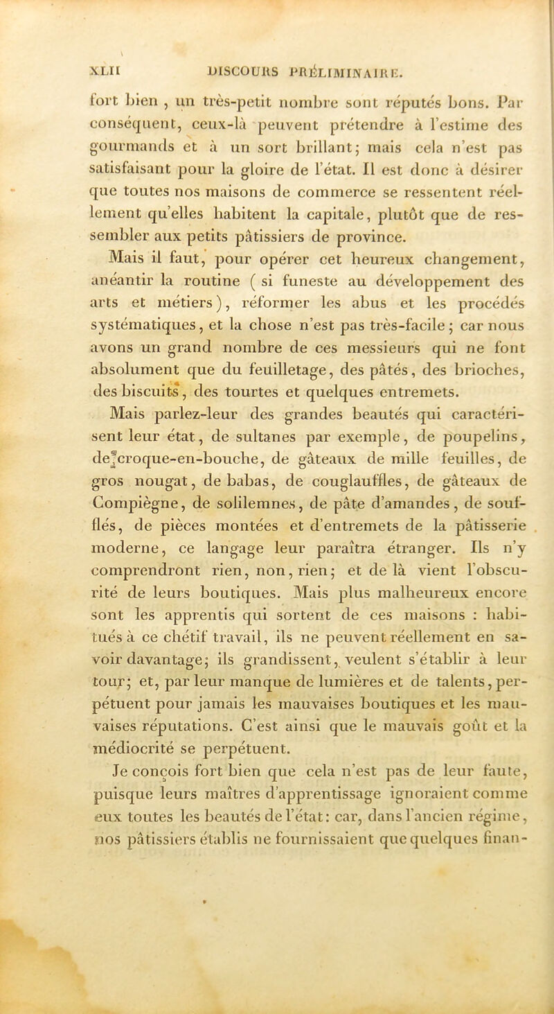 XLH Discouiis Pftj^LrMiNAmr-. fort bien , un très-petit nombre sont réputés bons. Par conséquent, ceux-là 'peuvent prétendre à l’estime des gourmands et à un sort brillant; mais cela n’est pas satisfaisant pour la gloire de l’état. Il est donc à désirer que toutes nos maisons de commerce se ressentent réel- lement qu’elles habitent la capitale, plutôt que de res- sembler aux petits pâtissiers de province. Mais il faut, pour opérer cet heureux changement, anéantir la routine ( si funeste au développement des arts et métiers ), réformer les abus et les procédés systématiques, et la chose n’est pas très-facile; car nous avons un grand nombre de ces messieurs qui ne font absolument que du feuilletage, des pâtés, des brioches, des biscuits, des tourtes et quelques entremets. Mais parlez-leur des grandes beautés qui caractéri- sent leur état, de sultanes par exemple, de poupelins, de®croque-en-bouche, de gâteaux de mille feuilles, de gros nougat, de babas, de couglauffles, de gâteaux de Compiègne, de solilemnes, de pâte d’amandes, de souf- flés, de pièces montées et d’entremets de la pâtisserie . moderne, ce langage leur paraîtra étranger. Ils n’y comprendront rien, non, rien ; et de là vient l’obscu- rité de leurs boutiques. Mais plus malheureux encore sont les apprentis qui sortent de ces maisons : habi- tués à ce chétif travail, ils ne peuvent réellement en sa- voir davantage; ils grandissent, veulent s’établir à leur toux’; et, par leur manque de lumières et de talents, per- pétuent pour jamais les mauvaises boutiques et les mau- vaises réputations. C’est ainsi que le mauvais goût et la médiocrité se perpétuent. Je conçois fort bien que cela n’est pas de leur faute, puisque leurs maîtres d’apprentissage ignoraient comme eux toutes les beautés de l’état: car, dans l’ancien régime, nos pâtissiers établis ne fournissaient que quelques finan-