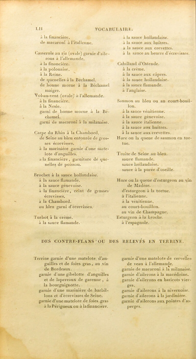 ;i la lliiaiiclère. de macaroni à l’italienue. (lasserole au riz (ovale) garnie d’aile- rons à l’allemanfle. à la financière, à la polonaise, à la Reine. de quenelles à la Béchamel, de Bonne morue à la Béchamel maigre. Vol-au-vent (ovale)” à rallemande. à la financière, à la Nesle. garni de bonne morue à la Bé- chamel. garni de macaroni à la milanaise. Carpe du Rhin à la Chambord, lie Seine au bleu entourée de gros- ses écrevisses^ à la marinière garnie d’une mate- lote d’anguilles. a la financière , garniture de que- nelles de poisson. Brochet à la sauce hollandaise, à la sauce flamande, à la sauce génevoise. à la financière, eeint de gro.sses écrevisses, à la Chambord, au bleu garni d’écrevisses. Turbot à la crème, à la sauce flamande. à la sauce hollandaise, à la sauce aux huîtres, a la sauce aux crevettes, à la sauce au beurre d’écrevisses. Cabillaud d’Oslende. à la crème, à la sauce aux câpres, à la sauce hollandaise, à la sauce flamande, à l’anglaise. Saumon au bleu ou au court-bouil- lon. à la sauce vénitienne, à la sauce génevoise. à la sauce italienne, à la sauce aux huîtres, à la sauce aux crevettes. Hure ou la queue de saumon en tor- tue. Truite de Seiiie au bleii. sauce flamande, sauce hollandaise, sauce à la purée d’oseille. Hure ou la queue d’esturgeon au vin de Madère. d’esturgeon à la tortue, à l’italienne, à la vénitienne, au court-bouillon, au vin de Chaiiipagne. Estui’geon à la broche, à l’espagnole. DES CONTRE-FLANS • OU DES RELEVÉS EN TERRINE. Terrine garnie d’une matelote d’an- guilles et de foies gras, au vin de Bordeaux. garnie d’une gibelotte d’anguilles et de lapereaux de garenne , à la bourguignotte. garnie d’une marinière de barbil- lons et d’écrevisses de Seine, garnie d’une matelote de foies gras à la Périgueux ou à la financière. garnie d’une matelote de cervelle» de veau à l’allemande, garnie de macaroni à la milanaise, garnie d’ailerons à la macédoine, garnie d’ailerons en haricots vier- ges. garnie d’ailerons à la nivernoise. garnie d’ailerons à la jardinière, garnie d’ailerons au.x pointes d’as- perges.